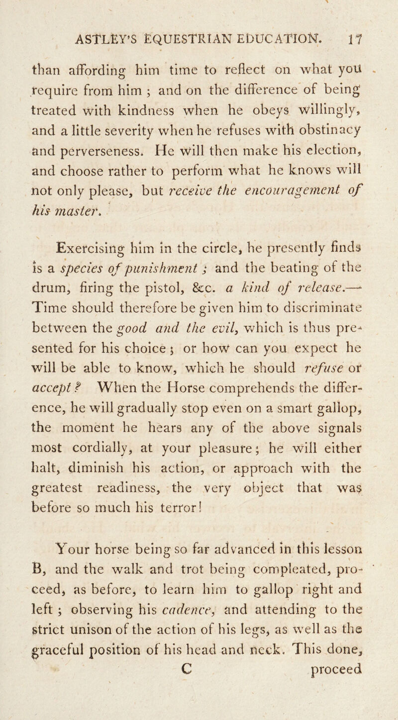 than affording him time to reflect on what yoU require from him ; and on the difference of being treated with kindness when he obeys willingly, and a little severity when he refuses with obstinacy and perverseness. He will then make his election, and choose rather to perform what he knows will not only please, but receive the encouragement of hu master. N Exercising him in the circle, he presently finds is a species of punishment ; and the beating of the drum, firing the pistol, &c. a kind of release.—^ Time should therefore be given him to discriminate between the good and the evily w^hich is thus pre- sented for his choice y or hoW can you expect he will be able to know, which he should refuse or accept When the Horse comprehends the differ- ence, he will gradually stop even on a smart gallop, the moment he hears any of the above signals most cordially, at your pleasure; he will either halt, diminish his action, or approach with the greatest readiness, the very object that wa^ before so much his terror! Your horse being so far advanced in this lesson B, and the walk and trot being compleated, pro- ceed, as before, to learn him to gallop right and left; observing his cadence, and attending to the strict unison of the action of his legs, as well as the graceful position of his head and neck. This done, C proceed