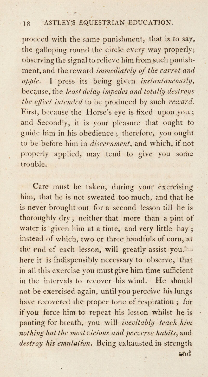 proceed with the same punishment^ that is to the galloping round the circle every way properly; observing the signal to relieve him from such punish- ment, and the re ward immediately of the carrot and apple, I press' its being given instantaneously^ because, the least delay impedes and totally destroys the effect intended to be produced by such reward. First, because the Horse's eye is fixed upon,you; and Secondly, it is your pleasure that ought to guide him in his obedience ; therefore, you ought to be before him in discernment, and which, if not properly applied, may tend to give you some trouble. Care must be taken, during your exercising him, that he is not sweated too much, and that he is never brought out for a second lesson till he is thoroughly dry; neither that more than a pint of water is given him at a time, and very little hay ; instead of which, two or three handfuls of corn, at the end of each lesson, will greatly assist you.— here it is indispensibiy necessary to observe, that in all this exercise you must give him time sufficient in the intervals to recover his wind. He should not be exercised again, until you perceive his lungs have recovered the proper tone of respiration ; for if you force him to repeat his lesson whilst he is * panting for breath, you will inevitably teach hint nothing but the most vicious and perverse habits, and destroy his emulation. Being exhausted in strength afid