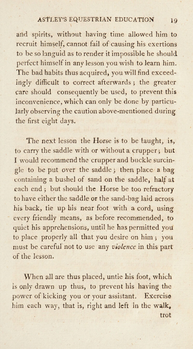 \ aild spirits, without having time allowed him to recruit himself, cannot fail of causing his exertions to be so languid as to render it impossible he should perfect himself in any lesson you wish to learn him. The bad habits thus acquired* you will find exceed- ingly difficult to correct afterwards; the greater care should consequently be used, to prevent this inconvenience, which can only be done by particu- larly observing the caution above-mentioned during the first eight days. The next lesson the Horse is to be taught, is* to carry the saddle with or without a, crupper; but I would recommend the crupper and buckle surcin- gle to be put over the saddle • then place a bag containing a bushel of sand on the saddle* hal^ at each end 5 but should the Horse be too refractory to have either the saddle or the sand-bag laid across his back, tie up his near foot with a cord, using every friendly means, as before recommended, to quiet his apprehensions, until he has permitted you to place properly all that you desire on him ; you must be careful not to use any violence in this part of the lesson. When all are thus placed, untie his foot, which is only drawn up thus, to prevent his having the power of kicking you or your assistant. Exercise him each way, that is, right and left in the walk, trot