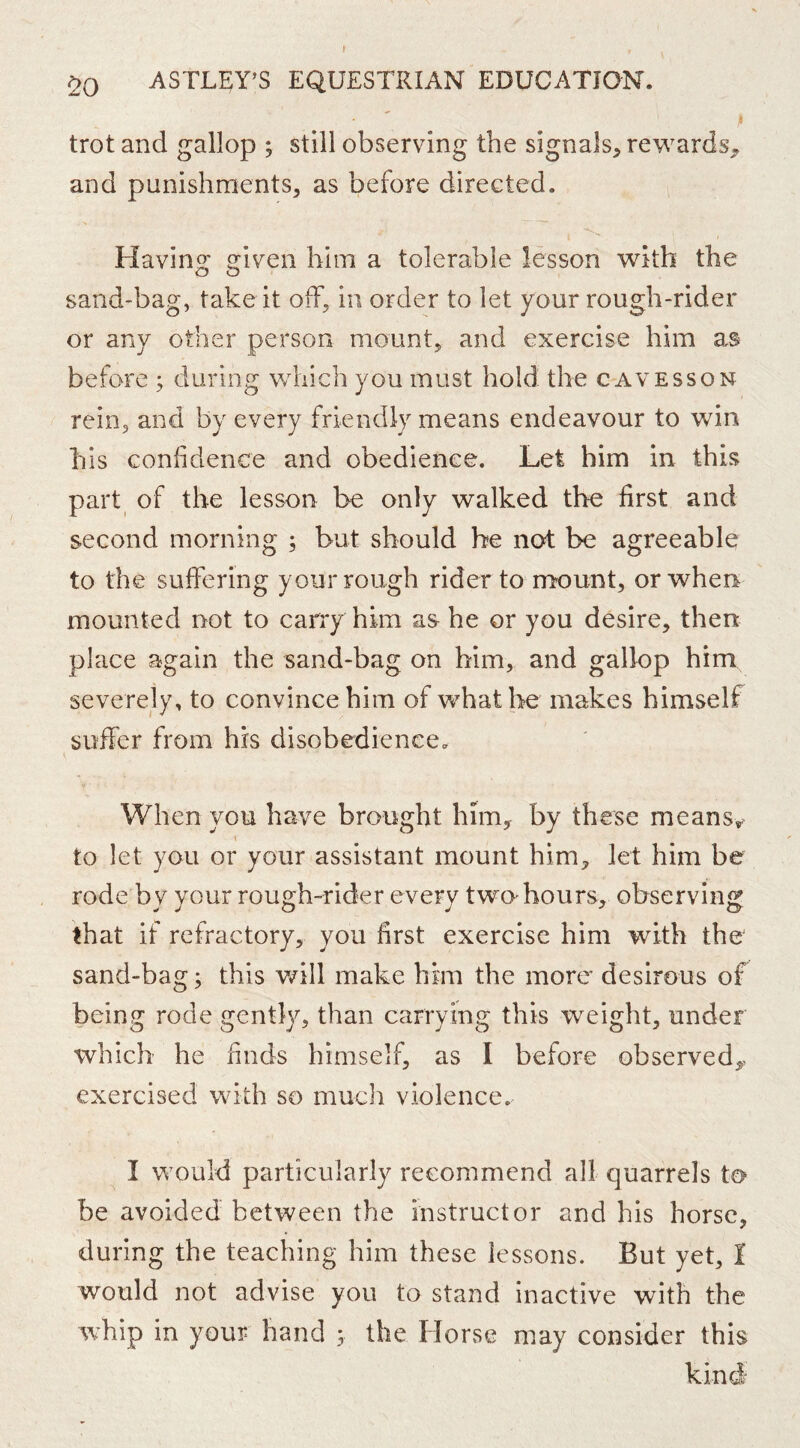 trot and gallop ; still observing the signals^ rewards^ and punishments, as before direGted. Havino; oriv^en him a tolerable lesson with the O O sand-bag, take it off, in order to let your rough-rider or any other person mount, and exercise him as before ; during which you must hold the cavesson rein, and by every friendly means endeavour to win his confidence and obedience. Let him in this part of the lesson be only walked the first and second morning ; but should be not be agreeable to the suffering your rough rider to m’ount, or when mounted not to carry him as he or you desire, then place again the sand-bag on him, and gallop him severely, to convince him of what he makes himself suffer from his disobedience. When you have brought him, by these meansy to let you or your assistant mount him, let him be rode by your rough-rider every twO'hours, observing that if refractory, you first exercise him with the sand-bag; this will make him the more desirous of being rode gently, than carrying this weight, under which he finds himself, as I before observed,, exercised with so much violence. I would particularly recommend all quarrels to be avoided between the instructor and his horse, during the teaching him these lessons. But yet, I would not advise you to stand inactive with the whip in your hand 5 the Horse may consider this