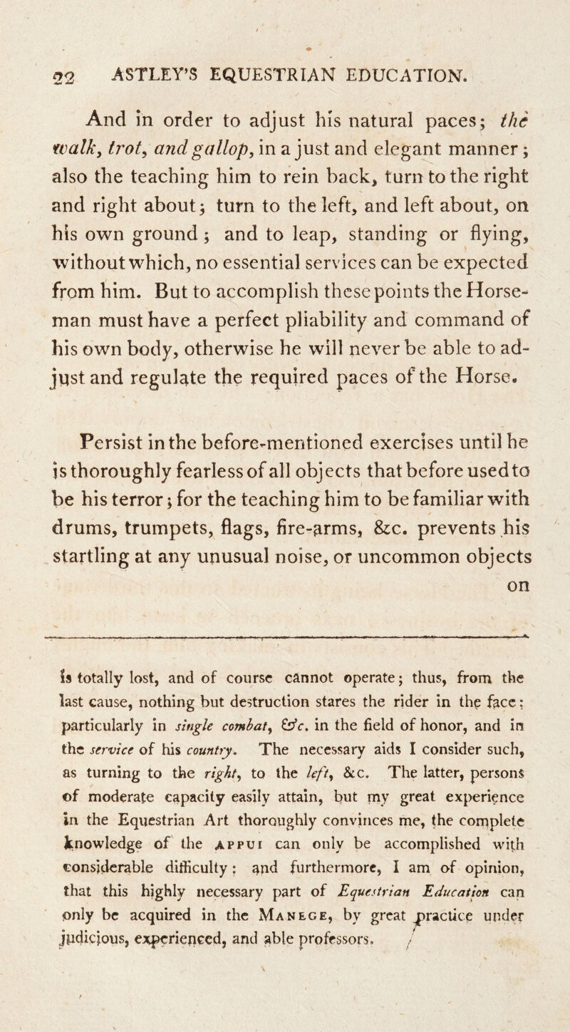 And in order to adjust his natural paces; the walk, ti'ot, and gallop, in a just and elegant manner; also the teaching him to rein back, turn to the right and right about; turn to the left, and left about, on his own ground; and to leap, standing or flying, without which, no essential services can be expected from him. But to accomplish these points the Horse- man must have a perfect pliability and command of his own body, otherwise he will never be able to ad- just and regulate the required paces of the Horse. Persist in the before-mentioned exercises until he is thoroughly fearless of all obj ects that before used to be his terror; for the teaching him to be familiar with drums, trumpets, flags, fire-arms, &;c. prevents his startling at any unusual noise, or uncommon objects on Is totally lost, and of course cannot operate; thus, from the last cause, nothing but destruction stares the rider in the face; particularly in single combat, in the field of honor, and in the service of his country. The necessary aids I consider such, as turning to the right, to the left. See. The latter, persons of moderate capacity easily attain, but my great experience in the Equestrian Art thoroughly convinces me, the complete knowledge of the appui can only be accomplished with considerable difficulty; and furthermore, I am of opinion, that this highly necessary part of Equestrian Education can only be acquired in the Manege, by great practice under jlidicious, experienced, and able professors.