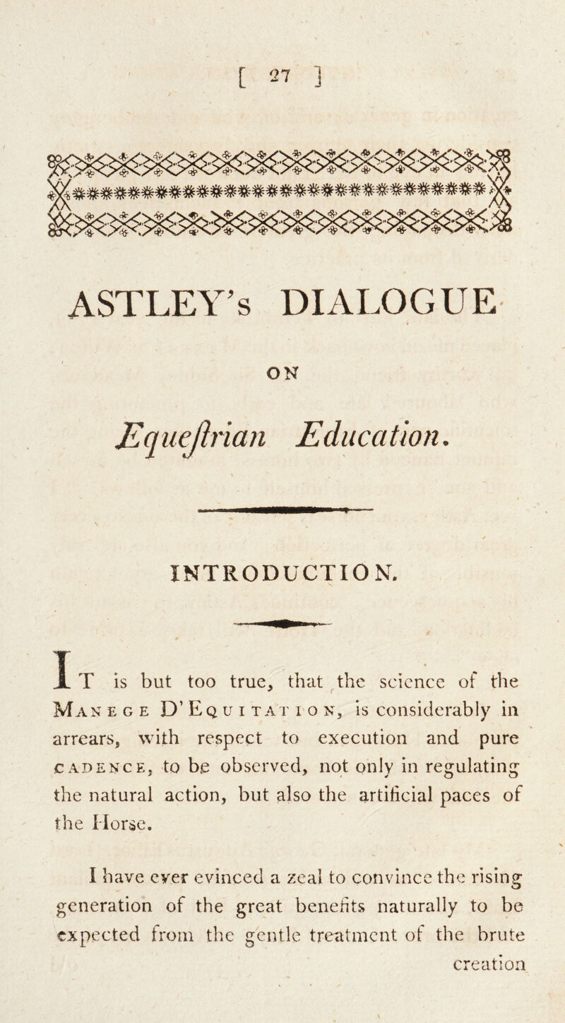 ASTLEY’s DIALOGUE ON Equejlrian Education. INTRODUCTION, It is but too true, that the science of tlie Man e g e D’ E q u i t at i o n, is considerably in arrears, with respect to execution and pure CADENCE, to b.e observed, not only in regulating the natural action, but also the artificial paces of the Horse. I have ever evinced a zeal to convince the rising generation of the great benefits naturally to be expected from the gentle treatment of the brute creation