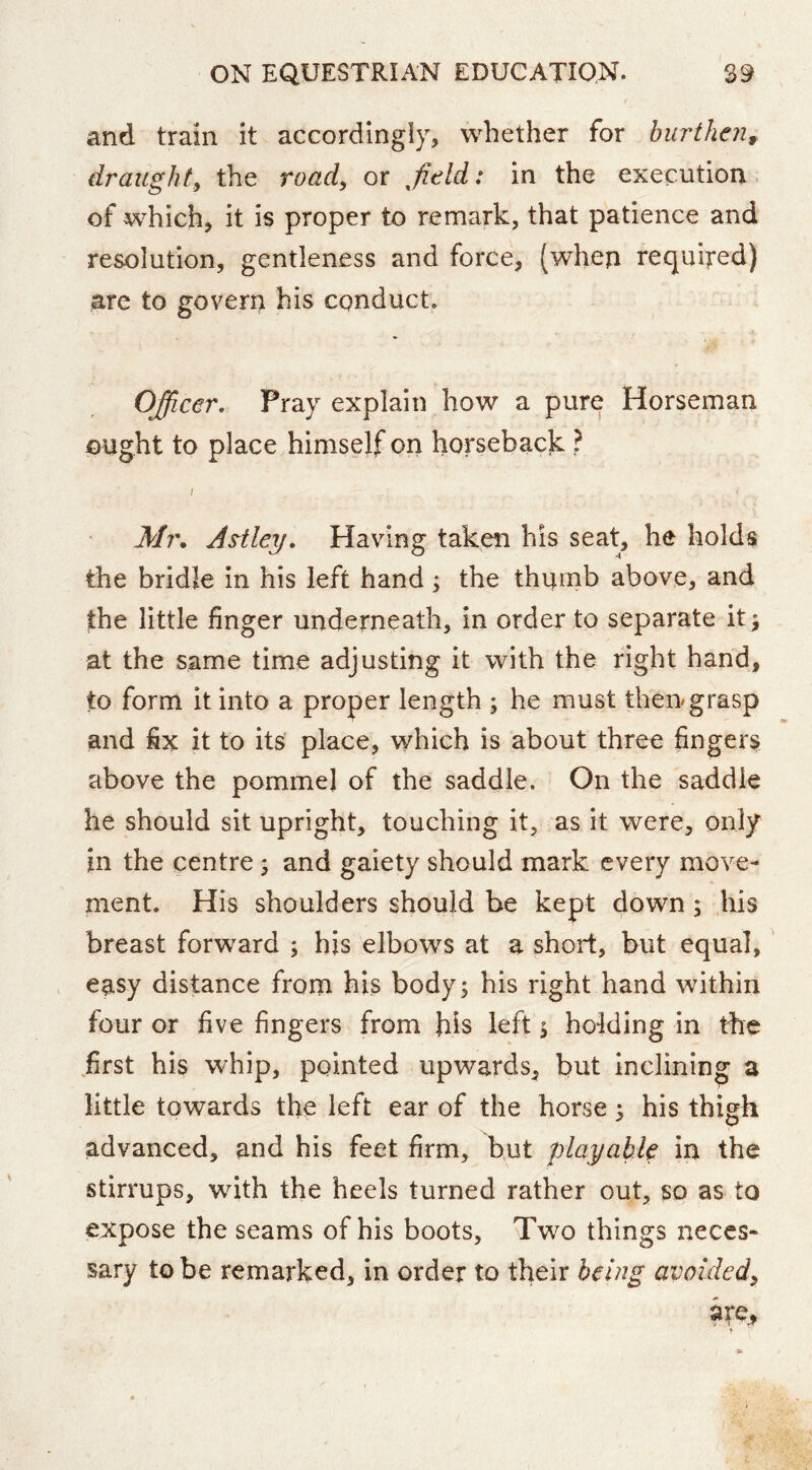 and train it accordingly, whether for burthen^ draughty the road^ or afield: in the execution, of which, it is proper to remark, that patience and resolution, gentleness and force, (when required) are to govern his conduct. Officer, Pray explain how a pure Horseman ought to place himself on horseback ? Mi\ As^tley. Having taken his seat, he holds the bridle in his left hand ; the thumb above, and the little finger underneath, in order to separate it; at the same time adjusting it with the right hand, to form it into a proper length ; he must then grasp and fix it to its place, which is about three fingers above the pommel of the saddle. On the saddle he should sit upright, touching it, as it were, only in the centre; and gaiety should mark every move- ment. His shoulders should be kept down ; his breast forward ; hjs elbows at a short, but equal, easy distance from his body; his right hand within four or five fingers from his left; holding in the .first his whip, pointed upwards, but inclining a little towards the left ear of the horse; his thigh advanced, and his feet firm, but playable in the stirrups, with the heels turned rather out, so as to expose the seams of his boots. Two things neces- sary to be remarked, in order to their being avoided^