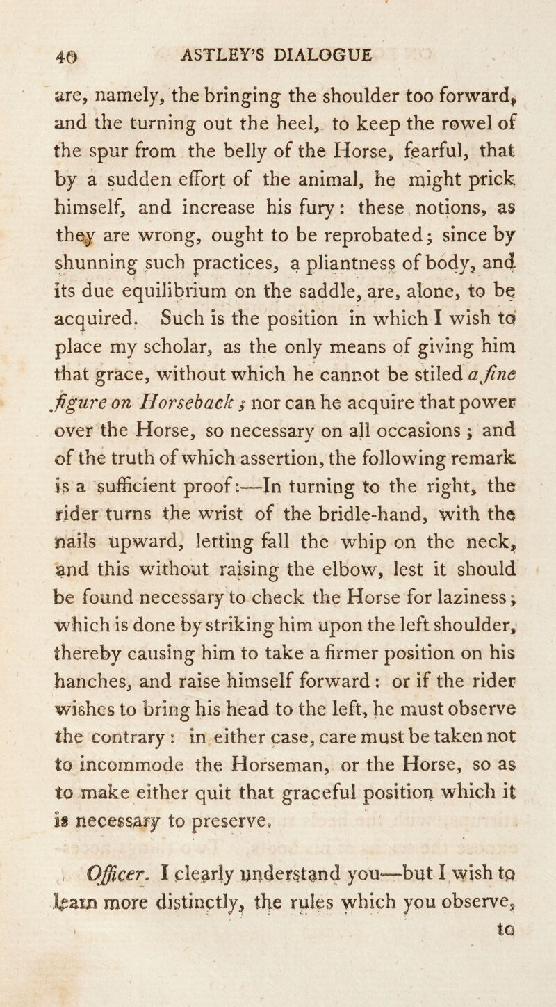 are, namely, the bringing the shoulder too forward^ and the turning out the heel,, to keep the rowel of the spur from the belly of the Horse, fearful, that by a sudden effort of the animal, he might prick himself, and increase his fury: these notions, as the^ are wrong, ought to be reprobated; since by shunning such practices, a pliantness of body, and its due equilibrium on the saddle, are, alone, to be acquired. Such is the position in which I wish tq place my scholar, as the only means of giving him that grace, without which he cannot be stiled a fine figure on Horseback s nor can he acquire that power over the Horse, so necessary on all occasions ; and of the truth of which assertion, the following remark is a sufficient proofIn turning to the right, the rider turns the wrist of the bridle-hand, with the nails upward, letting fall the whip on the neck, and this without raising the elbow, lest it should be found necessary to check the Horse for laziness; which is done by striking him upon the left shoulder, thereby causing him to take a firmer position on his hanches, and raise himself forward : or if the rider wishes to bring his head to the left, he must observe the contrary : in either case, care must be taken not to incommode the Horseman, or the Horse, so as to make either quit that graceful position which it is necessary to preserve, , Officer, I clearly understand yoU“but I wish tp more distinctly, the rules which you observe, iQ