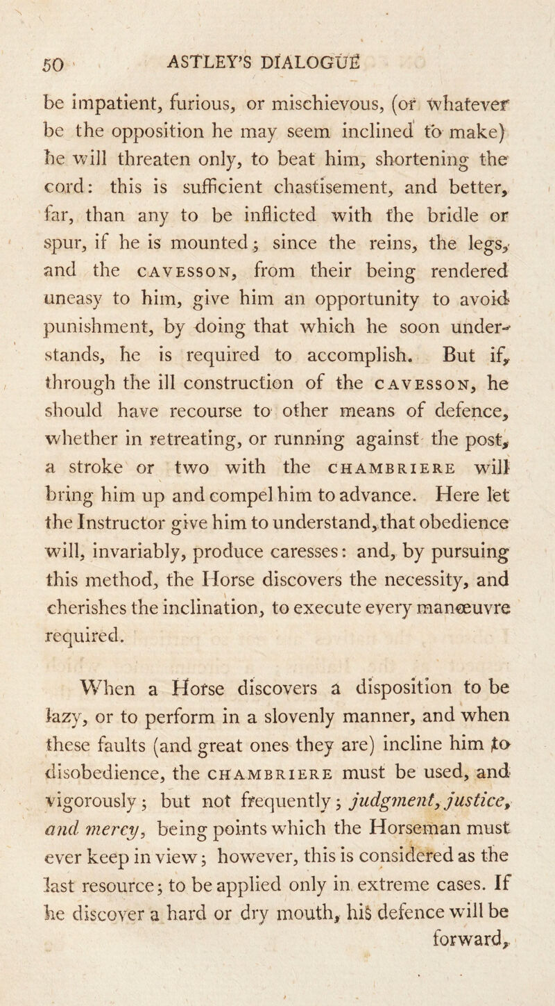 be impatient^ furious, or mischievous, (of whatever be the opposition he may seem inclined to make) he Vv^ill threaten only, to beat him, shortening the cord; this is sufficient chastisement, and better, far, than any to be inflicted with the bridle or spur, if he is mounted ; since the reins, the legs,- and the oavesson, from their being rendered uneasy to him, give him an opportunity to avoid punishment, by doing that which he soon under-^ stands, he is required to accomplish. But ify through the ill construction of the cavesson, he should have recourse to other means of defence, whether in retreating, or running against the post,- a stroke or two with the chambriere will \ bring him up and compel him to advance. Here let the Instructor give him to understand,that obedience will, invariably, produce caresses: and, by pursuing this method, the Horse discovers the necessity, and cherishes the inclination, to execute every manoeuvre required. When a Hofse discovers a disposition to be lazy, or to perform in a slovenly manner, and when these faults (and great ones they are) incline him jta disobedience, the chambriere must be used, and vigorously; but not judgment, justice ^ and mei'cy^ being points which the Horseman must ever keep in view; however, this is considered as the last resource; to be applied only in extreme cases. If he discover a hard or dry mouth, hiS defence wall be forward.