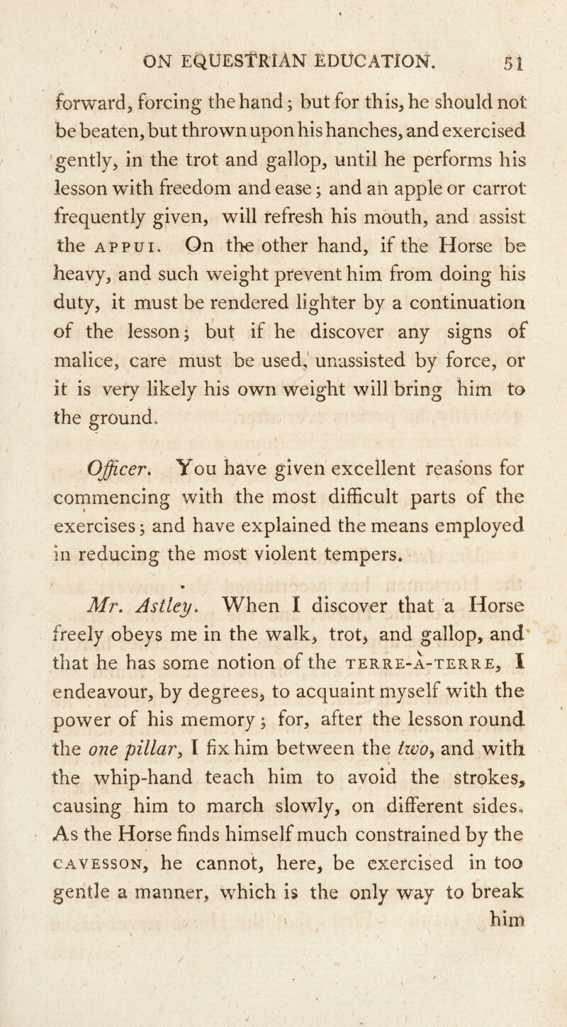 forward, forcing the hand; but for this, he should not be beaten, but thrown upon his hanches, and exercised gently, in the trot and gallop, until he performs his lesson with freedom and ease; and an apple or carrot frequently given, will refresh his mouth, and assist the Appui. On the other hand, if the Horse be heavy, and such weight prevent him from doing his duty, it must be rendered lighter by a continuation of the lesson; but if he discover any signs of malice, care must be used,' unassisted by force, or it is very likely his own weight will bring him to the ground* / Officer. You have given excellent reasons for commencing with the most difficult parts of the exercises; and have explained the means employed in reducing the most violent tempers. Mr. Astley, When I discover that a Horse freely obeys me in the walk, trot, and gallop, and' that he has some notion of the terre-a-terre, I endeavour, by degrees, to acquaint myself with the power of his memory; for, after the lesson round the one pillar^ 1 fix him between the tzvo^ and with the whip-hand teach him to avoid the strokes, causing him to march slowly, on different sides. As the Horse finds himself much constrained by the CAVESSON, he cannot, here, be exercised in too gentle a manner, which is the only way to break him