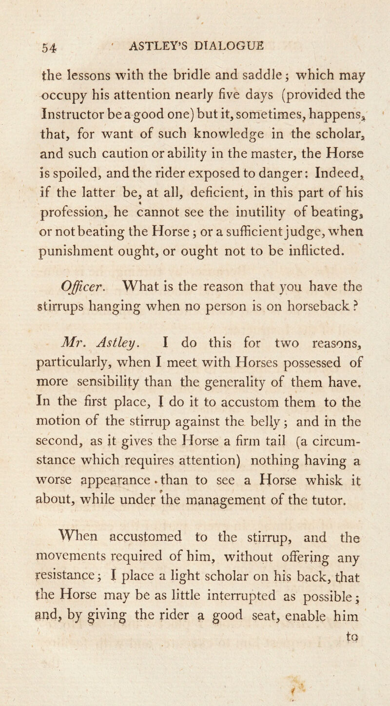 the lessons with the bridle and saddle; which may occupy his attention nearly five days (provided the Instructor be a good one) but it, sometimes^ happens^' that, for want of such knowledge in the scholar, and such caution or ability in the master, the Horse IS spoiled, and the rider exposed to danger; Indeed, if the latter be, at all, deficient, in this part of his profession, he cannot see the inutility of beating, or not beating the Horse; or a sufficient judge, wffien punishment ought, or ought not to be inflicted. Officer, What is the reason that you have the stirrups hanging when no person is on horseback ? Mr. Astley. I do this for two reasons, particularly, when I meet with Horses possessed of more sensibility than the generality of them have. In the first place, I do it to accustom them to the motion of the stirrup against the befly; and in the second, as it gives the Horse a firm tail (a circum- stance which requires attention) nothing having a worse appearance ► than to see a Horse whisk it about, while under the management of the tutor. When accustomed to the stirrup, and the movements required of him, without offering any resistance; I place a light scholar on his back, that the Horse may be as little interrupted as possible ^ and^ by giving the rider a good seat, enable him ' to