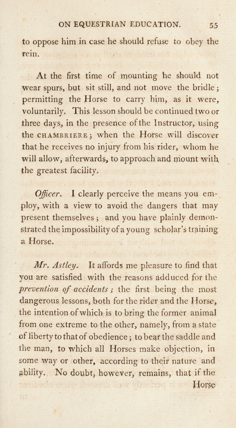 ON EQUESTRIAN EDUCATION. 55 to oppose him in case he should refuse to obey the rein. At the first time of mounting he should not wear spurs, but sit still, and not move the bridle j permitting the Horse to carry him, as it were, voluntarily. This lesson should be continued two or three day s, in the presence of the Instructor, using the CHAMBRIERE3 when the Horse will discover that he receives no injury from his rider, whom he will allow, afterwards, to approach and mount with the greatest facility. Officer. I clearly perceive the means you em- ploy, with a view to avoid the dangers that may present themselves ; and you have plainly demon- strated the impossibility of a young scholar’s training a Horse. / Mr. Astley. It affords me pleasure to find that you are satisfied with the reasons adduced for the prevention of accidents; the first being the most I dangerous lessons, both for the rider and the Horse, the intention of which is to bring the former animal from one extreme to the other, namely, from a state of liberty to that of obedience; to bear the saddle and the man, to which all Horses make objection, in some .way or other, according to their nature and ability. No doubt, however, remains, that if the Hor^e