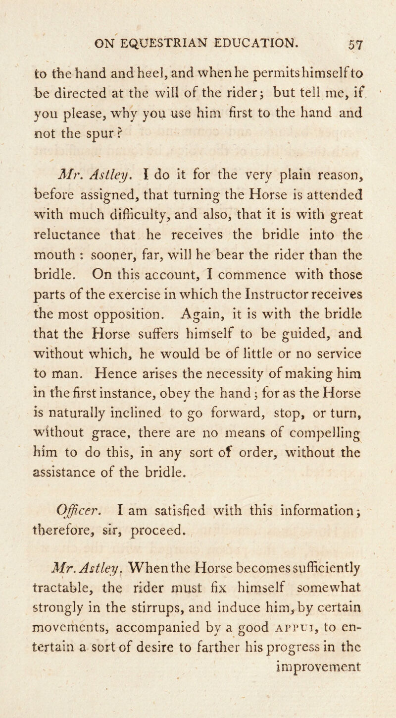 to the hand and heel, and when he permits himself to be directed at the will of the rider 3 but tell me, if you please, why you use him first to the hand and not the spur ? Mr, Astley, I do it for the very plain reason, before assigned, that turning the Horse is attended with much difficulty, and also, that it is with great reluctance that he receives the bridle into the mouth : sooner, far, will he bear the rider than the bridle. On this account, I commence with those parts of the exercise in which the Instructor receives the most opposition. Again, it is with the bridle that the Horse suffers himself to be guided, and without which, he would be of little or no service to man. Hence arises the necessity of making him in the first instance, obey the hand 3 for as the Horse is naturally inclined to go forward, stop, or turn, without grace, there are no means of compelling him to do this, in any sort of order, without the assistance of the bridle. Officer, I am satisfied with this information; therefore, sir, proceed. , Mr.AUley, When the Horse becomes sufficiently tractable, the rider must fix himself somewhat strongly in the stirrups, and induce him, by certain movements, accompanied by a good appui, to en- tertain a sort of desire to farther his progress in the improvement