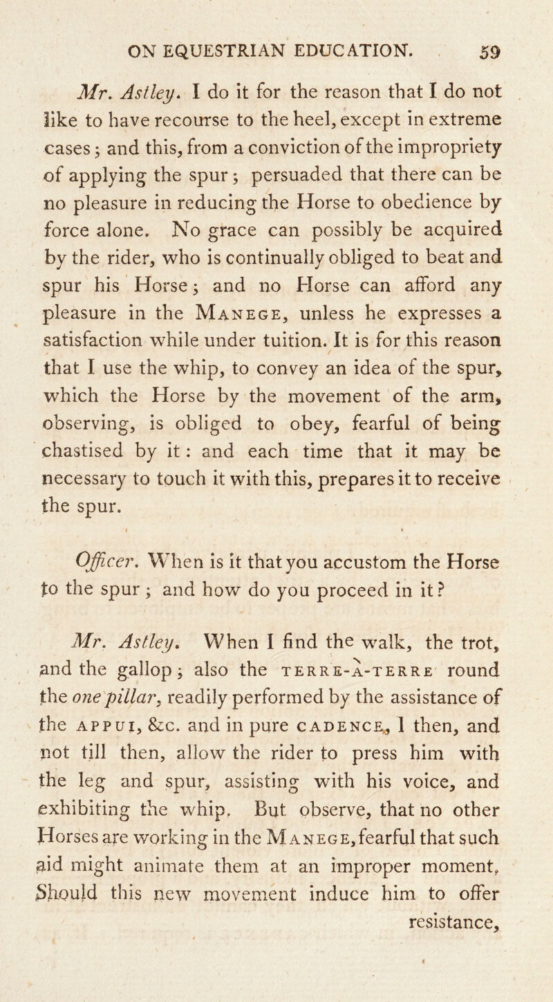 Mr, Astley^ I do it for the reason that I do not like to have recourse to the heel, except in extreme cases; and this, from a conviction of the impropriety of applying the spur; persuaded that there can be no pleasure in reducing the Horse to obedience by force alone. No grace can possibly be acquired by the rider, who is continually obliged to beat and spur his Horse; and no Horse can afford any pleasure in the Manege, unless he expresses a satisfaction while under tuition. It is for this reason that I use the whip, to convey an idea of the spur, which the Horse by the movement of the arm, observing, is obliged to obey, fearful of being chastised by it: and each time that it may be necessary to touch it with this, prepares it to receive the spur. t I Officer, When is it that you accustom the Horse to the spur; and how do you proceed in it? Mr. Astley* When I find the walk, the trot, ;and the gallop; also the terre-a-terre' round the one pillar, readily performed by the assistance of the Appui, &c. and in pure cadence., 1 then, and not till then, allow the rider to press him with the leg and spur, assisting with his voice, and exhibiting the whip, But observe, that no other Horses are working in the Manege,fearful that such jaid might animate them at an improper moment, Should this new movement induce him to offer resistance.