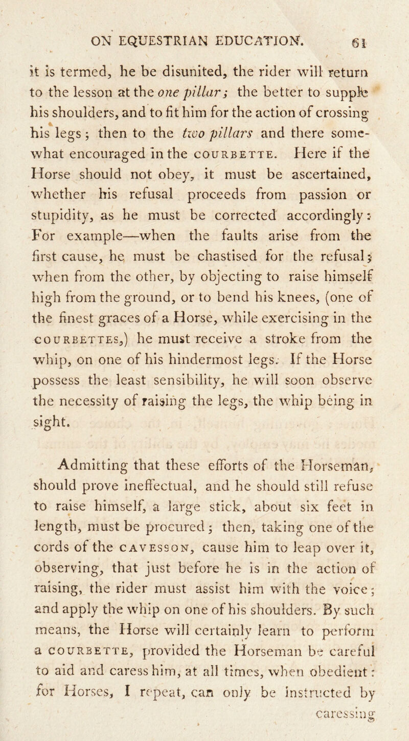 it is termed, he be disunited, the rider will return to the lesson at the one pillar; the better to suppk^ his shoulders, and to fit him for the action of crossing his legs; then to the two pillars and there some- what encouraged in the courbette. Here if the Horse should not obey, it must be ascertained, whether his refusal proceeds from passion or stupidity, as he must be corrected accordingly : For example—when the faults arise from the first cause, he, must be chastised for the refusal 5 when from the other, by objecting to raise himself high from the ground, or to bend his knees, (one of the finest graces of a Horse, while exercising in the couRBETTEs,) he must receive a stroke from the whip, on one of his hindermost legs. If the Horse possess the least sensibility, he will soon observe the necessity of raising the legs, the whip being in sight. Admitting that these efforts of the Horseman^ should prove ineffectual, and he should still refuse to raise himself, a large stick, about six feet in length, must be procured ^ then, taking one of the cords of the cavesson, cause him to leap over it, observing, that just before he is in the action of raising, the rider must assist him with the voice; and apply the whip on one of his shoulders. By such means, the Horse will certainly learn to perform a COURBETTE, provided the Horseman be careful to aid and caress him, at all times, when obedient: for Horses, I repeat, can only be instructed by