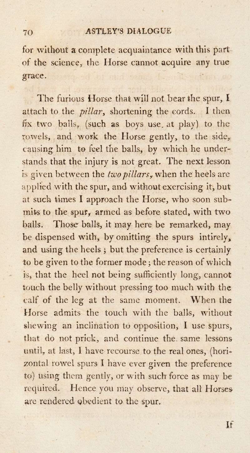 L 70 ASTLEY^S DIALOGUE for without a complete acquaintance with this part- of the science^ the Horse cannot acquire any true grace. The furious Horse that will not bear the spur, I attach to the pillar^ shortening the cords. I then fix two balls,> (such as boys use. at play) to the rowels, and wmrk the Horse gently, to the side^ causing him to feel the balls, by which he under- stands that the injury is not great. The next lesson is given between the tzvopillarswhen the heels are applied with the spur, and without exercising it, but at such times I approach the Horse, who soon sub- mits to the spur, armed as before stated, with two balls. Those balls, it may here be remarked, may be dispensed with, by omitting the spurs intirely, and using the heels j but the preference is certainly to be given to the former mode; the reason of which is, that the heel not being sufficiently long, cannot touch the belly without pressing too much with the calf of the leg at the same moment. When the Horse admits the touch with the balls, without sliewing an inclination to opposition, I use spurs, that do not prick, and continue the, same lessons until, at last, I have recourse to the real ones, (hori- ^:ontal rowel spurs I have ever given the preference to) using them gently, or with such force as may be required. Hence you may observe, that all Horses- are rendered obedient to the spur.