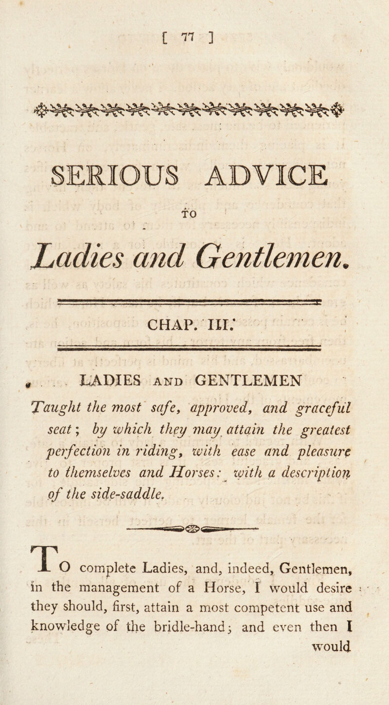 [ ] SERIOUS ADVICE TO Ladies and Gentlemen. CHAP. IIi; _ LADIES AND GENTLEMEN Taught the most safe, approved, and graceful seat; bp which they may attain the greatest perfection in riding, with ease and pleasure to themselves and Horses: with a description of the side-saddle, T JL O complete Ladies, and, indeed. Gentlemen, in the management of a Horse, I would desire they should, first, attain a most competent use and knowledge of the bridle-hand; and even then I would