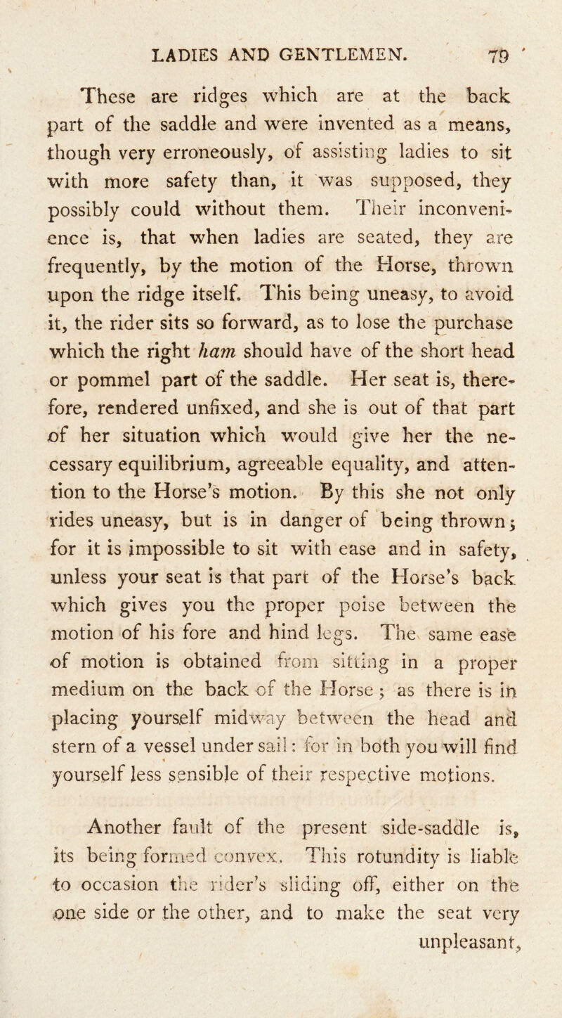 These are ridges which are at the back part of the saddle and were invented as a means, though very erroneously, of assisting ladies to sit with more safety than, it was supposed, they possibly could without them. Their inconveni- ence is, that when ladies are seated, they are frequently, by the motion of the Horse, thrown upon the ridge itself. This being uneasy, to avoid it, the rider sits so forward, as to lose the purchase which the right ham should have of the short head or pommel part of the saddle. Her seat is, there- fore, rendered unfixed, and she is out of that part of her situation which would give her the ne- cessary equilibrium, agreeable equality, and atten- tion to the Horse's motion.' By this she not only rides uneasy, but is in danger of being thrown 5 for it is impossible to sit with ease and in safety, unless your seat is that part of the Horse's back which gives you the proper poise between the motion of his fore and hind legs. The same ease of motion is obtained from sitting in a proper medium on the back of the Horse; as there is in placing yourself midway between the head and stern of a vessel under sail: for in both you will find yourself less sensible of their respective motions. Another fault of the present side-saddle is, its being formed convex. This rotundity is liable to occasion the rider’s sliding off, either on the one side or the other, and to make the seat very unpleasant,