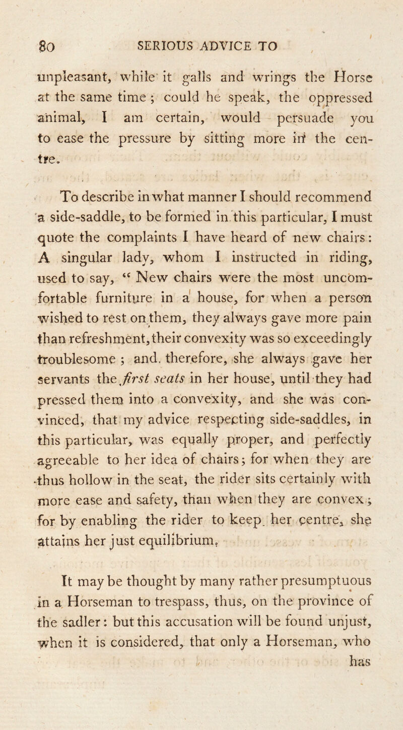 / unpleasant, while' it galls and wrings the Horse at the same time ; could he speak, the oppressed animal, I am certain, would persuade you to ease the pressure by sitting more irt the cen- tre. . To describe in what manner I should recommend 'a side-saddle, to be formed in this particular, I must quote the complaints I have heard of new chairs: A singular lady, whom I instructed in riding, used to say, New chairs were the most uncom- fortable furniture in a house, for when a person wished to rest on.them, they always gave more pain than refreshment, their convexity was so exceedingly troublesome ; and. therefore, she always gave her servants the,^r^^ seats in her house, until they had pressed them into a convexity, and she was con- vinced, that, my advice respecting side-saddles, in this particular, was equally proper, and perfectly agreeable to her idea of chairs; for when they are •thus hollow in the seat, the rider sits certainly with more ease and safety, than when they are convex ; for by enabling the rider to keep, her centre, she attains her just equilibrium. It may be thought by many rather presumptuous in a. Horseman to trespass, thus, on the province of the Sadler: but this accusation will be found unjust, when it is considered, that only a Horseman, who has