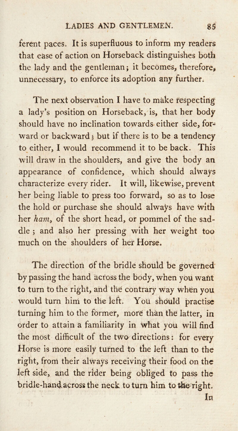 ferent paces. It is superfluous to inform my readers that ease of action on Horseback distinguishes both the lady and tjie gentleman; it becomes^ therefore, unnecessary, to enforce its adoption any further. The next observation I have to make tespectiiig a lady’s position on Horseback, is, that her body should have no inclination towards, either side, for- ward or backward 5 but if there is to be a tendency to either, I would recommend it to be back. This will draw in the shoulders, and give the body an appearance of confidence, which should alw^ays characterize every rider. It will, likewise, prevent her being liable to press too forward^ so as to lose the hold or purchase she should always have with her ham^ of the short head, or pommel of the sad- dle ; and also her pressing with her weight too much on the shoulders of her Horse, The direction of the bridle should be governed’ by passing the hand across the body, when you want to turn to the right, and thO contrary way whfen you would turn hind to the left. You should practise turning him to the former, more than the latter, in order to attain a familiarity in what you will find the most difficult of the two directions: for every Horse is more easily turned to the left than to the right, from their always receiving their food on the left side, and the rider being obliged to pass the bridle-handacross the neck to turn him to the right. In