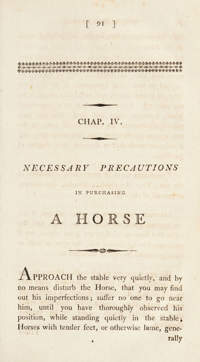 <f;.<i><^^<5s.><j^.<5®><^><S'«'<»'‘^«><S><gE><3>«><S»«><^ CHAP. IV. ^^ECESSARV PRECAUTIONS IN PURCHASING A HORSE J^\^PPROACH the stable very quietly, and by no means disturb the Horse, that you may find out bis imperfections; suffer no one to go near him, until you have thoroughly observed his position, while standing quietly in the stable ^ Horses with tender feet, or otherwise lame, gene- ^ rally