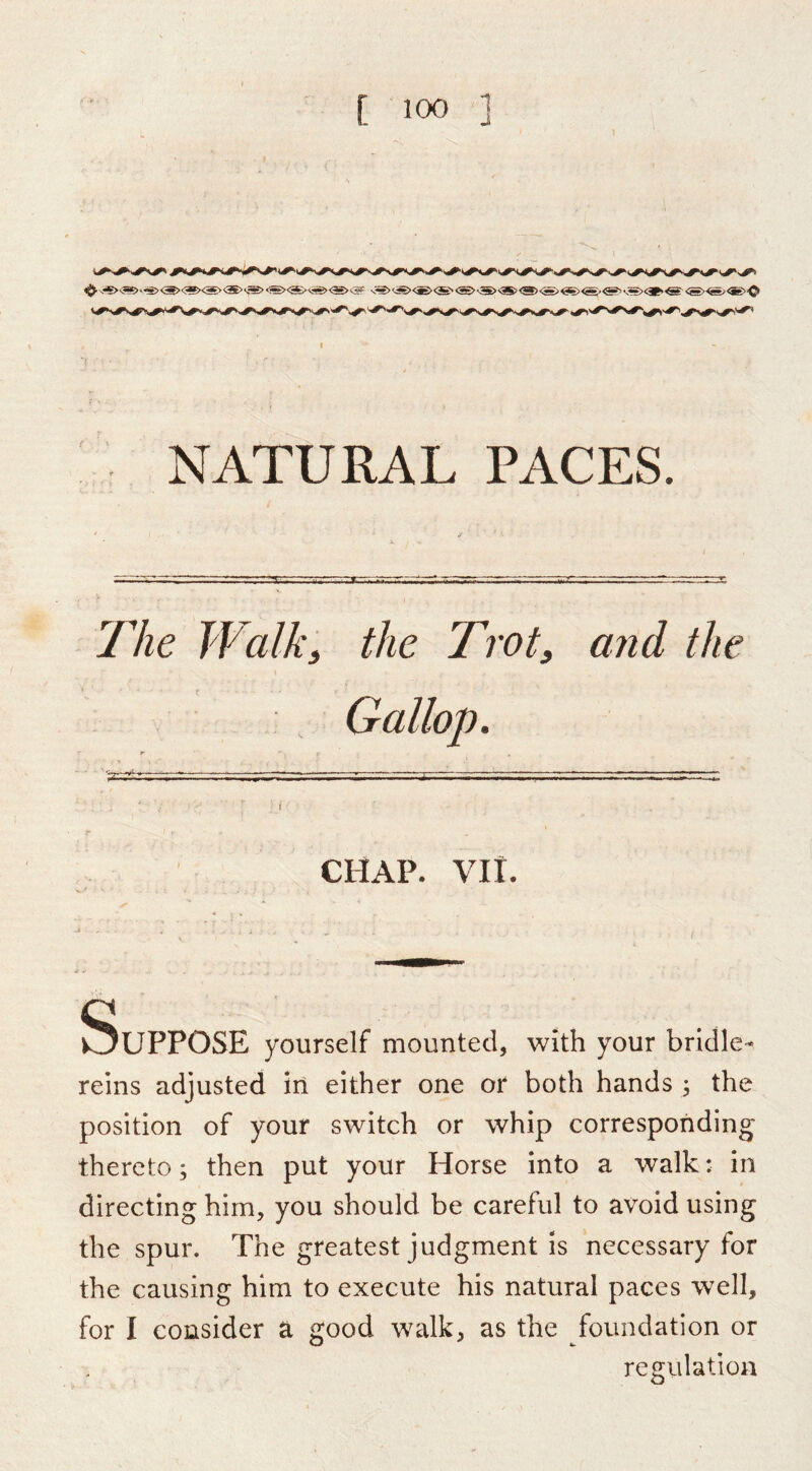 NATURAL PACES The Walki the Trot, and the CHAP. VII Suppose yourself mounted, with your bridle- reins adjusted in either one or both hands ; the position of your switch or whip corresponding thereto; then put your Horse into a walk: in directing him, you should be careful to avoid using the spur. The greatest judgment Is necessary for the causing him to execute his natural paces well, for I consider a good walk, as the foundation or regulation