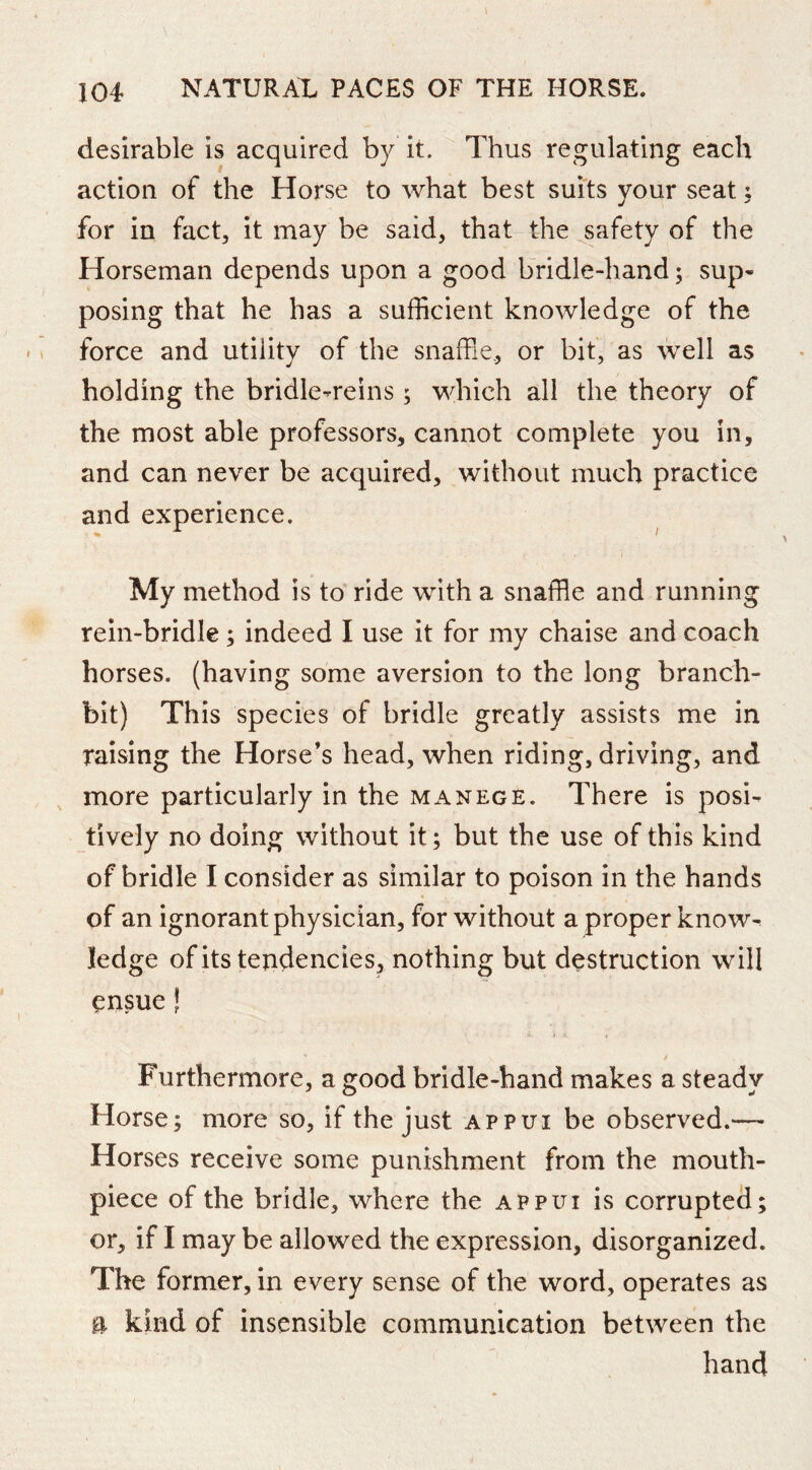 desirable is acquired by it. Thus regulating each action of the Horse to what best suits your seat: for in fact, it may be said, that the safety of the Horseman depends upon a good bridle-hand; sup- posing that he has a sufficient knowledge of the force and utility of the snaffle, or bit, as well as holding the bridle-reins; which all the theory of the most able professors, cannot complete you in, and can never be acquired, without much practice and experience. My method is to ride with a snaffle and running rein-bridle; indeed I use it for my chaise and coach horses, (having some aversion to the long branch- bit) This species of bridle greatly assists me in raising the Horse’s head, when riding, driving, and more particularly in the manege. There is posi- tively no doing without it; but the use of this kind of bridle I consider as similar to poison in the hands of an ignorant physician, for without a proper know- ledge of its tendencies, nothing but destruction will ensue! $ Furthermore, a good bridle-hand makes a steady Horse; more so, if the just appui be observed.— Horses receive some punishment from the mouth- piece of the bridle, where the appui is corrupted; or, if I may be allowed the expression, disorganized. The former, in every sense of the word, operates as a kind of insensible communication between the hand