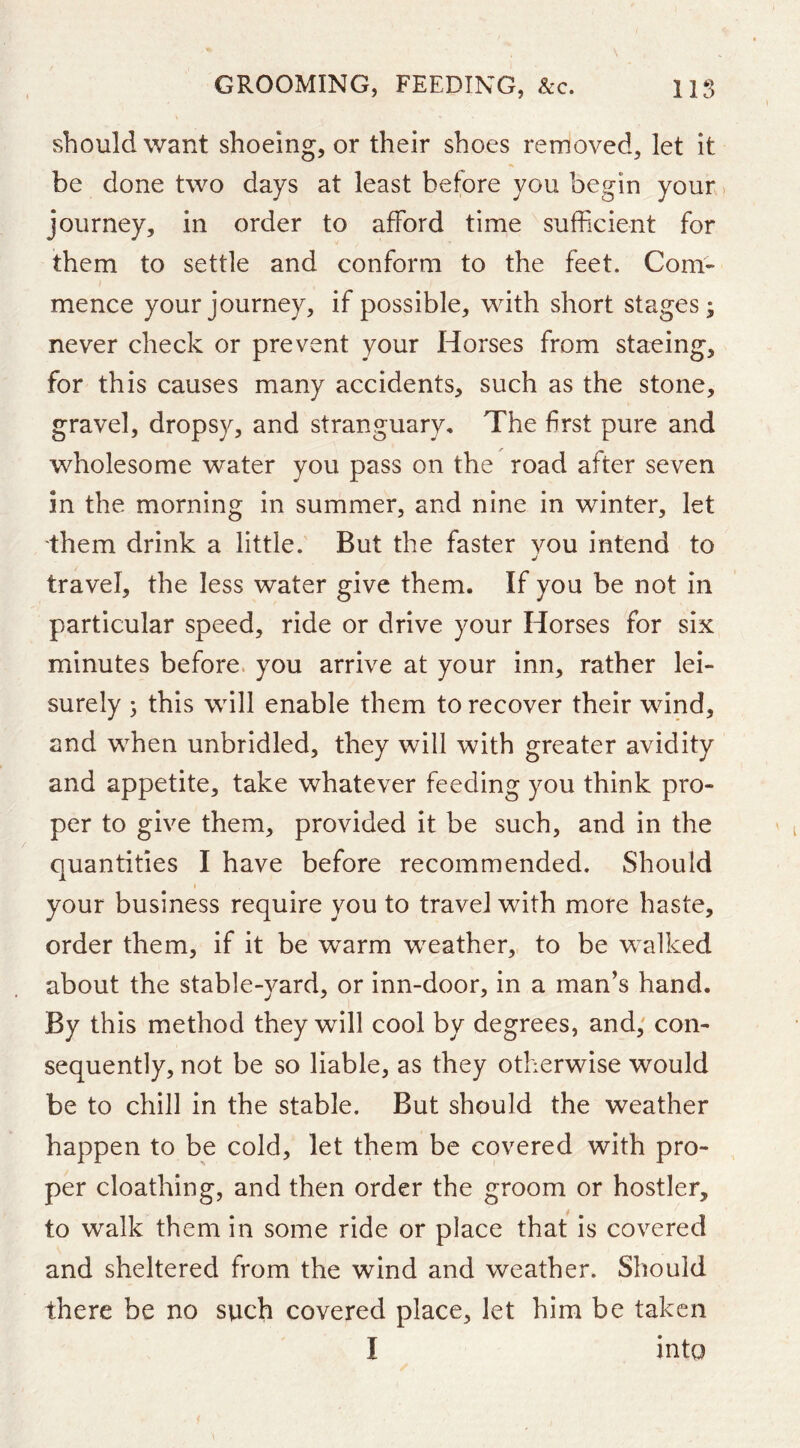 should want shoeing, or their shoes removed, let it be done two days at least before you begin your. journey, in order to afford time sufficient for them to settle and conform to the feet. Com- mence your journey, if possible, with short stages; never check or prevent your Horses from staeing, for this causes many accidents, such as the stone, gravel, dropsy, and stranguary. The first pure and wholesome water you pass on the road after seven in the morning in summer, and nine in winter, let them drink a little. But the faster vou intend to j travel, the less water give them. If you be not in particular speed, ride or drive your Horses for six minutes before, you arrive at your inn, rather lei- surely ; this will enable them to recover their wind, and when unbridled, they will with greater avidity and appetite, take whatever feeding you think pro- per to give them, provided it be such, and in the quantities I have before recommended. Should I your business require you to travel with more haste, order them, if it be warm weather, to be walked about the stable-yard, or inn-door, in a man’s hand. By this method they will cool by degrees, and; con- sequently, not be so liable, as they otherwise would be to chill in the stable. But should the weather happen to be cold, let them be covered with pro- per cloathing, and then order the groom or hostler, to walk them in some ride or place that is covered and sheltered from the wind and weather. Should there be no such covered place, let him be taken I into