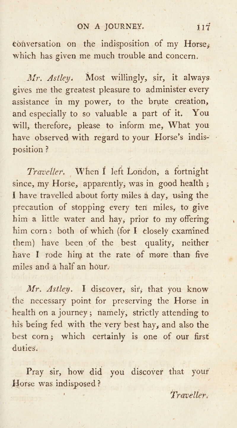! conversation on the indisposition of my Horse^^ which has given me much trouble and concern. Jlr, Astleyi Most willingly, sir, it always gives me the greatest pleasure to administer every assistance in my power, to the brute creation, and especially to so valuable a part of it. You will, therefore, please to inform me. What you have observed with regard to your Horse’s indis- - position ? Traveller, When I left London, a fortnight since, my Horse, apparently, was in good health ; I have travelled about forty miles a day, using the precaution of stopping every ten' miles, to give him a little water and hay, prior to my offering him corn :■ both of which (for I closely examined them) have been of the best quality, neither have I rode hiru at the rate of more than five miles and a half an hour.' Mr, Astley, I discover, sir,- that you know the necessary point for preserving the Horse in health on a journey; namely, strictly attending to his being fed with the very best hay, and also the best eorn^ which certainly is one of our first' duties. Pray sir, how did you discover that your Horse was indisposed ? ’ lYaveller.