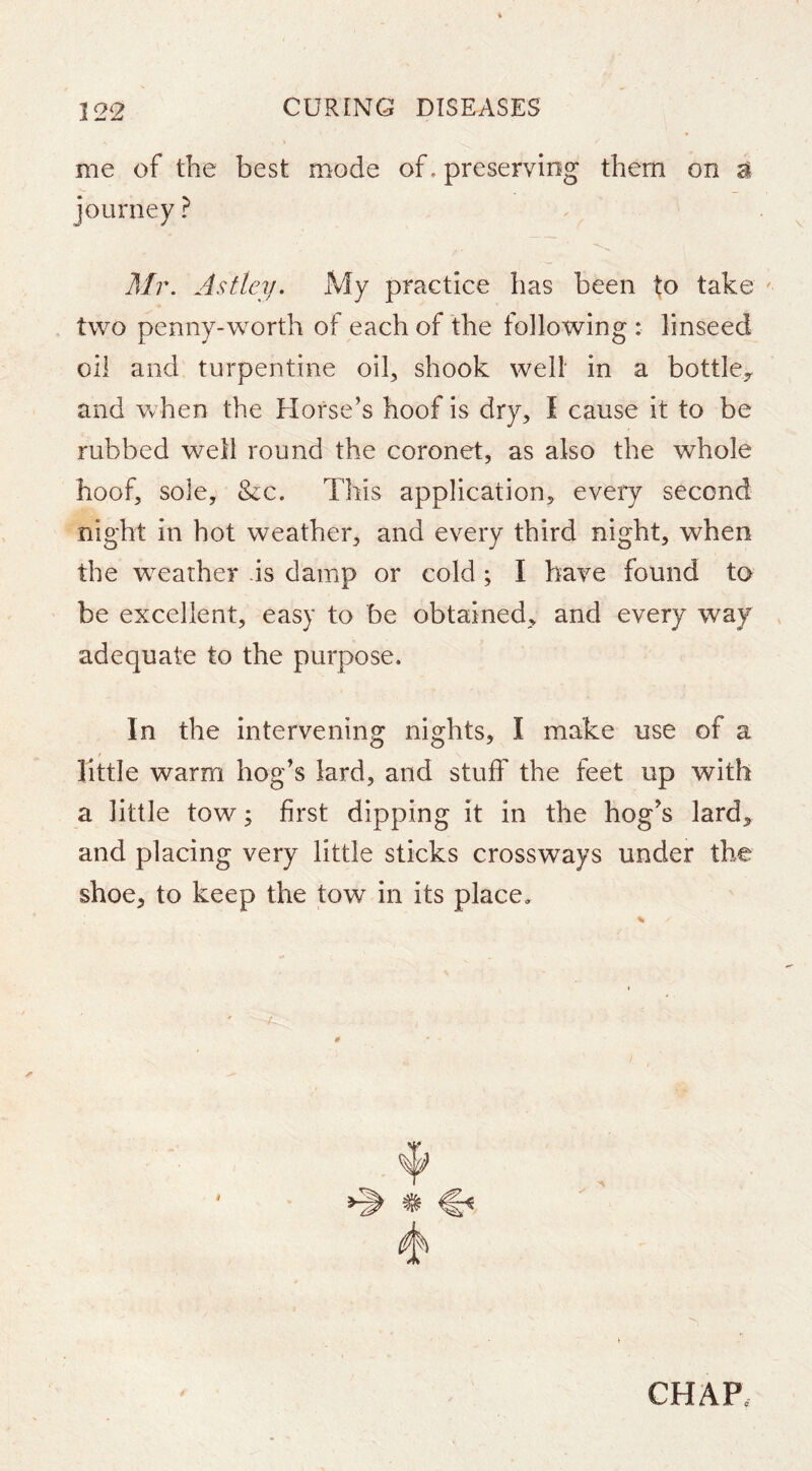 me of the best mode of. preserving them on a journey ? M?\ As (ley. My practice has been to take two penny-worth of each of the following : linseed oil and turpentine oib shook welt in a bottle^ and when the Horse’s hoof is dry, I cause it to be rubbed well round the coronet, as also the whole hoof, sole, &c. This application, every second night in hot weather, and every third night, when the weather .is damp or cold ; I have found to be excellent, easy to be obtained, and every way adequate to the purpose. In the intervening nights, I make use of a little warm hog’s lard, and stuff the feet up with a little tow; first dipping it in the hog’s lard, and placing very little sticks crossways under the shoe, to keep the tow in its place. CHAP.