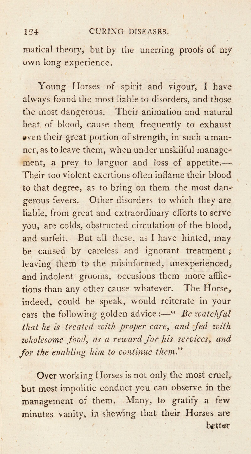 matical theory, but by the unerring proofs of my own long experience. Young Horses of spirit and vigour, I have always found the most liable to disorders, and those the most dangerous. Their animation and natural heat^ of blood, cause them frequently to exhaust even their great portion of strength, in such a man- ner, as to leave them, when under unskilful manage-^ inent, a prey to languor and loss of appetite.—- Thpir too violent exertions often inflame their blood to that degree, as to bring on them the most dan-* gerous fevers. Other disorders to which they are liable, from great and extraordinary efforts to serve you, are colds, obstructed circulation of the blood, and surfeit. But all these, as I have hinted, may be caused by careless and ignorant treatment; leaving them to the misinformed, unexperienced, and indolent grooms, occasions them more afflic- tions than any other cause whatever. The Horse, indeed, could he speak, would reiterate in your ears the following golden advice:—Be watchful that he is treated with proper carey and fed with zvholesome food, as a reward for Ids serviceSy and for the enabling him to continue themi** ' Over working Horses is not only the most cruel, but most impolitic conduct you can observe in the management of them. Many, to gratify a few minutes vanity, in shewing that their Horses are better