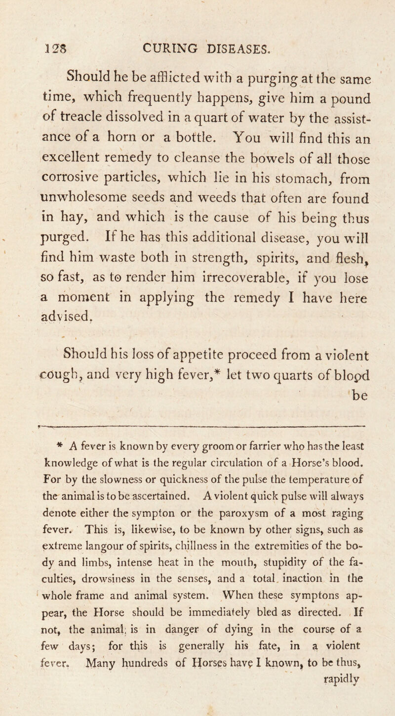 Should he be afflicted with a purging at the same time, which frequently happens, give him a pound of treacle dissolved in a quart of water by the assist- ance of a horn or a bottle. You will find this an excellent remedy to cleanse the bowels of all those corrosive particles, which lie in his stomach, from unwholesome seeds and weeds that often are found in hay, and which is the cause of his being thus purged. If he has this additional disease, you will find him v/aste both in strength, spirits, and flesh, so fast, as to render him irrecoverable, if you lose a moment in applying the remedy I have here advised. Should his loss of appetite proceed from a violent cough, and very high fever,* let two quarts of blopd be * A fever is known by every groom or farrier who has the least knowledge of what is the regular circulation of a Horse’s blood. For by the slowness or quickness of the pulse the temperature of the animal is to be ascertained. A violent quick pulse will always denote either the sympton or the paroxysm of a most raging fever. This is, likewise, to be known by other signs, such as extreme langour of spirits, chillness in the extremities of the bo- dy and limbs, intense heat in (he mouth, stupidity of the fa- culties, drowsiness in the senses, and a total, inaction in the ' whole frame and animal system. When these symptons ap- pear, the Horse should be immediately bled as directed. , If not, the animal, is in danger of dying in the course of a few days; for this is generally his fate, in a violent fever. Many hundreds of Ilorses hav^ I known, to be thus, rapidly