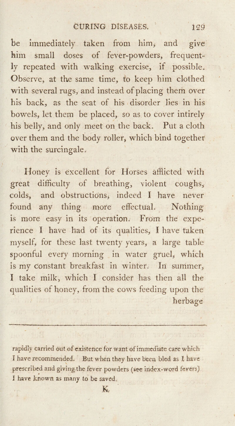 be immediately taken from him^ and give bim small doses of fever-powders, frequent- ly repeated with walking exercise, if possible. Observe, at the same time, fo keep him clothed with several rugs, and instead of placing therh over his back, as the seat of his disorder lies in his bowels, let them be placed, so as to cover intirely his belly, and only meet on the back. Put a cloth over them and the body roller, w^hich bind together with the surcingale. \ Honey is excellent for Horses afflicted with great difficulty of breathing, violent coughs, colds, and obstructions, indeed I have never found any thing more effectual. Nothing is more easy in its operation. From the expe- rience I have had of its qualities, I have taken myself, for these last twenty years, a large table spoonful every morning in water gruel, which is my constant breakfast in winter. In sufrimer, I take milk, which I consider has then all the qualities of honey, from the cows feeding upon the herbage rapidly carried but of existence for Want of immed iate care which I have recommended. But when they have been bled as I have prescribed and giving.the fever powders (sec index^word I have known as many to be saved.