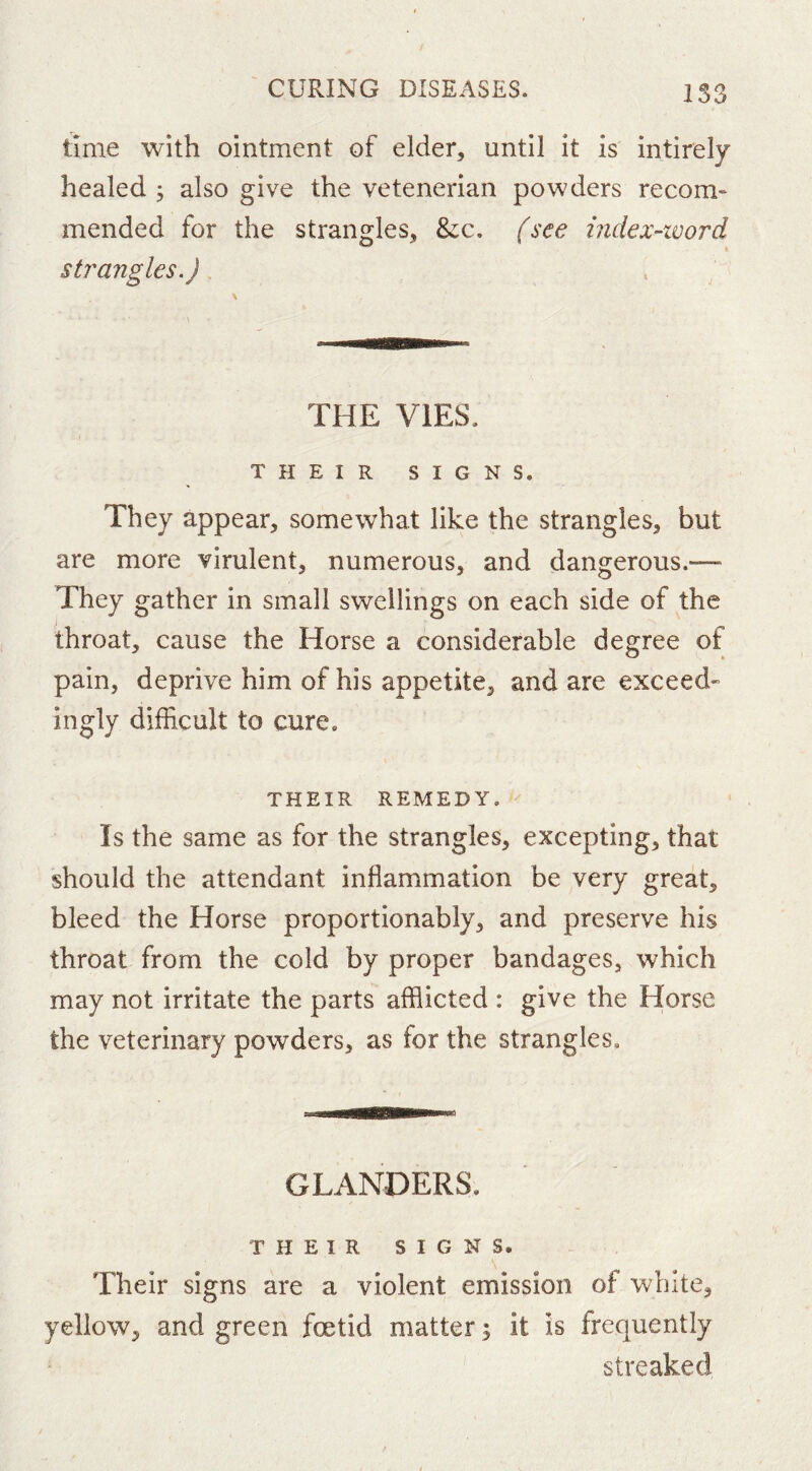 time with ointment of elder, until it is intirely healed j also give the vetenerian powders recom* mended for the strangles, &;c. fsee mdex-ivord strangles.) THE VIES. THEIR SIGNS. They appear, somewhat like the strangles, but are more virulent, numerous, and dangerous.— They gather in small swellings on each side of the throat, cause the Horse a considerable degree of pain, deprive him of his appetite, and are exceed- ingly difficult to cure. THEIR REMEDY. Is the same as for the strangles, excepting, that should the attendant inflammation be very great, bleed the Horse proportionably, and preserve his throat from the cold by proper bandages, which may not irritate the parts afflicted : give the Horse the veterinary powders, as for the strangles. GLANDERS. THEIR SIGNS. Their signs are a violent emission of white, yellow, and green foetid matter; it is frequently streaked