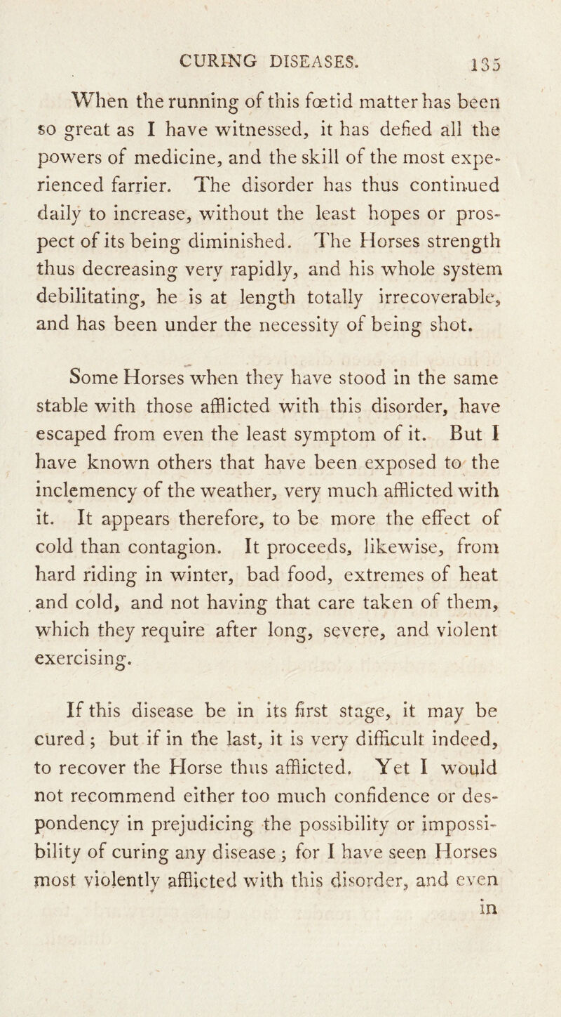 When the running of this foetid matter has been so great as I have witnessed, it has defied all the powers of medicine, and the skill of the most expe- rienced farrier. The disorder has thus continued daily to increase, without the least hopes or pros- pect of its being diminished. The Horses strength thus decreasing very rapidly, and his whole system debilitating, he is at length totally irrecoverable, and has been under the necessity of being shot. Some Horses when they have stood in the same stable with those afflicted with this disorder, have escaped from even the least symptom of it. But I have known others that have been exposed to the inclemency of the weather, very much afflicted with it. It appears therefore, to be more the effect of cold than contagion. It proceeds, likewise, from hard riding in winter, bad food, extremes of heat . and cold, and not having that care taken of them, which they require after long, severe, and violent exercising. If this disease be in its first stage, it may be cured; but if in tbe last, it is very difficult indeed, to recover the Horse thus afflicted. Yet I would not recommend either too much confidence or des- fjondency in prejudicing the possibility or impossi- bility of curing any disease ; for I have seen Horses rnost violently afflicted with this disorder, and even <0 *' in