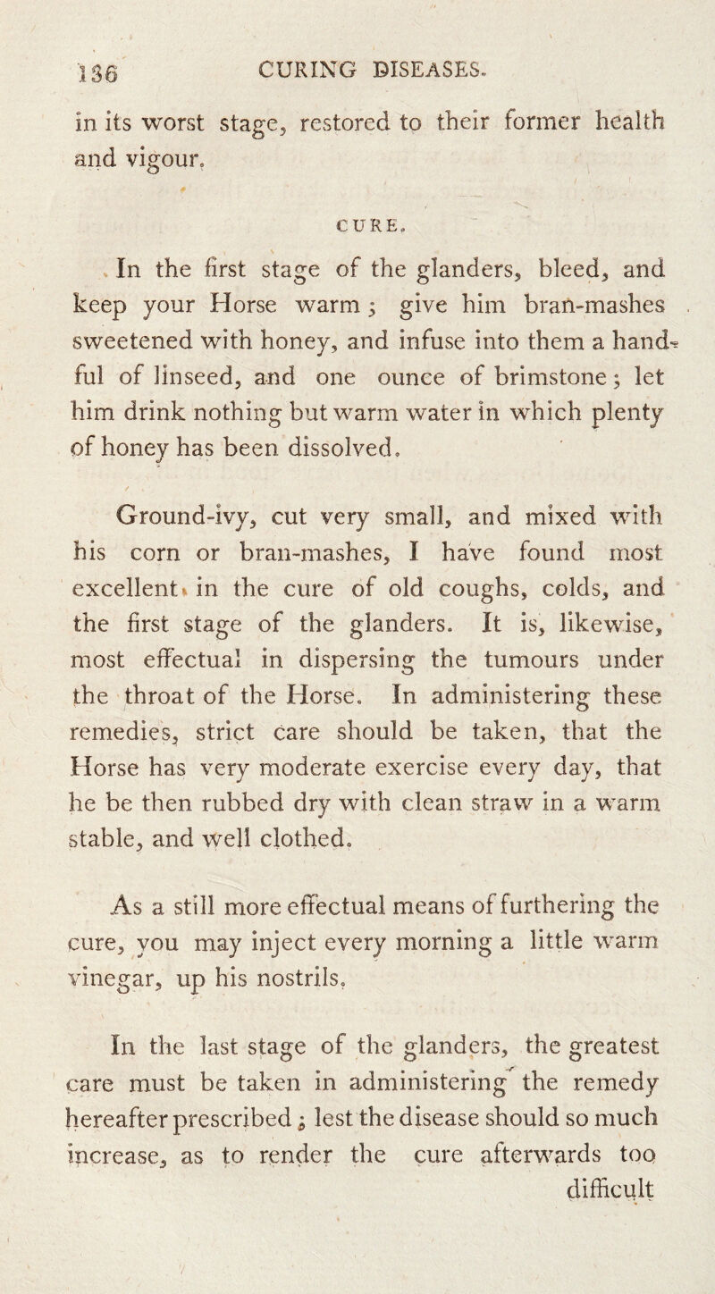 in its worst stage, restored to their former health and vigour. CURE, In the first stage of the glanders, bleed, and keep your Florse warm; give him bran-mashes sweetened with honey, and infuse into them a hand-s ful of linseed, and one ounce of brimstone; let him drink nothing but warm water in which plenty of honey has been dissolved. Ground-ivy, cut very small, and mixed with his corn or bran-mashes, I have found most excellents in the cure of old coughs, colds, and the first stage of the glanders. It is, likewise, most effectual in dispersing the tumours under the throat of the Horse. In administering these remedies, strict care should be taken, that the Horse has very moderate exercise every day, that he be then rubbed dry with clean straw in a warm stable, and 'well clothed. As a still more eflfectual means of furthering the cure, you may inject every morning a little w'arm vinegar, up his nostrils, In the last stage of the glanders, the greatest care must be taken in administering the remedy hereafter prescribed; lest the disease should so much increase, as to render the cure afterwards too difficult