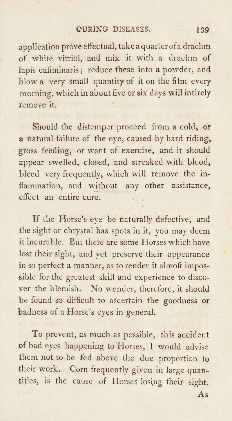 application prove effectual, take a quarter of a drachm of white vitriol, and mix it with a drachm of lapis caliminaris; reduce these into a powder, and blow a very small quantity of it on the film every morning, which in about five or six days will intirely remove it. Should the distemper proceed from a cold, or a natural failure of the eye, caused by hard riding, gross feeding, of want of exercise, and it should appear swelled, closed, and streaked with blood, bleed very frequently, which will remove the in- flammation, and without any other assistance, effect an entire cure. If the Horse’s eye be naturally defective, and the sight or chrystal has spots in it, you may deem it incurable. But there are some Horses which have lost their sight, and yet preserve their appearance in so perfect a manner, as to render it almoft impos- sible for the greatest skill and experience to disco- ver the blemish. No wonder, therefore, it should be found so difficult to ascertain the goodness or badness of a Horse’s eyes in general. To prevent, as much as possible, this accident of bad eyes happening to Horses, I would advise them not to be fed above the due proportion to their work. Corn frequently given in large quan- tities, is the cause of Horses losing their sight. As