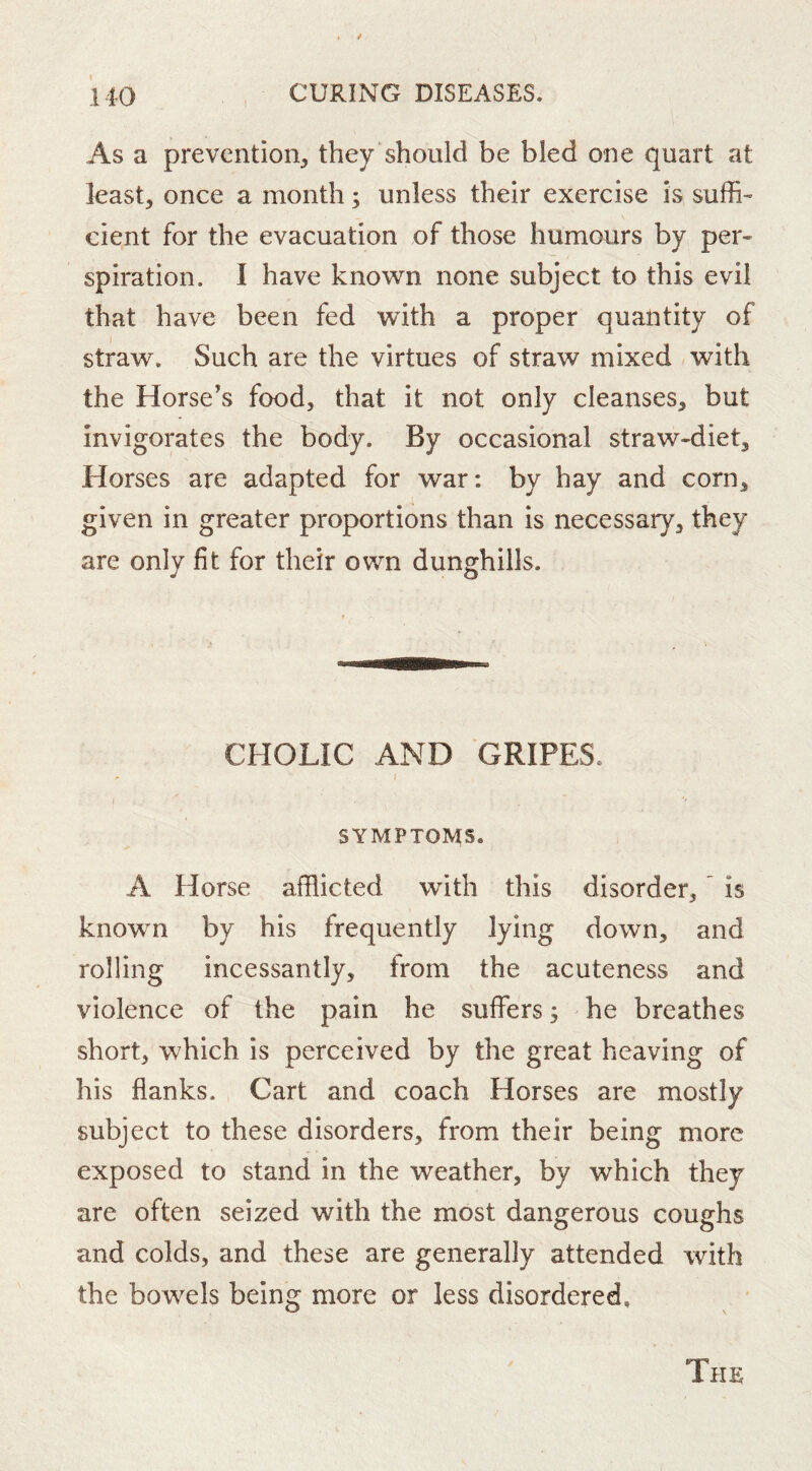 As a prevention, they should be bled one quart at least, once a month; unless their exercise is suffi- cient for the evacuation of those humours by per- spiration, I have known none subject to this evil that have been fed with a proper quantity of straw. Such are the virtues of straw mixed with the Horse’s food, that it not only cleanses, but invigorates the body. By occasional straw-diet. Horses are adapted for war: by hay and corn, given in greater proportions than is necessary, they are only fit for their own dunghills. CHOLIC AND GRIPES. SYMPTOMS. A Horse afflicted with this disorder, ^ is known by his frequently lying down, and rolling incessantly, from the acuteness and violence of the pain he suffers 3 he breathes short, which is perceived by the great heaving of his flanks. Cart and coach Horses are mostly subject to these disorders, from their being more exposed to stand in the weather, by which they are often seized with the most dano^erous coughs and colds, and these are generally attended with the bowels being more or less disordered,