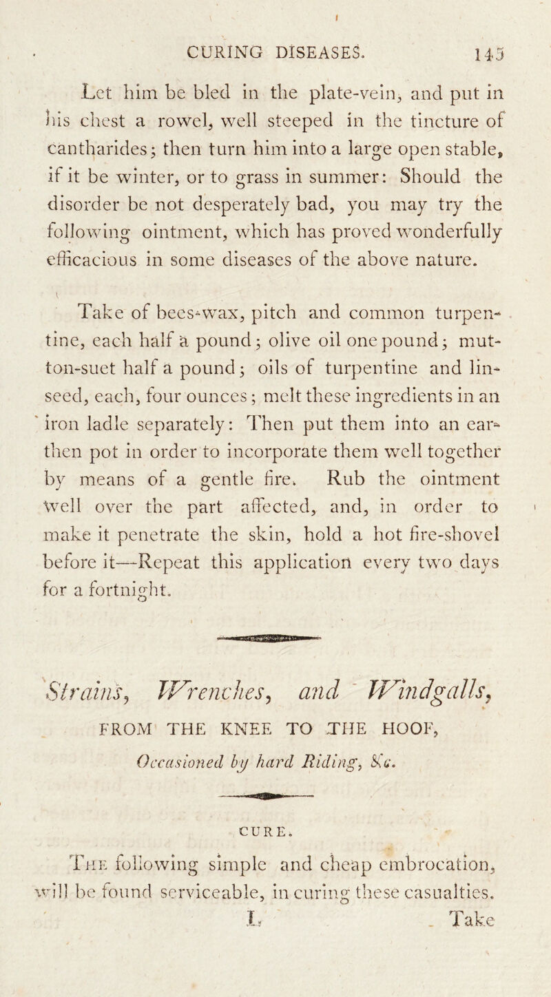 r CURING DISEASES. 14,5 Let him be bled in the plate-vein, and put in his chest a roweh well steeped in the tincture of cantharides^ then turn him into a large open stable, if it be winter, or to grass in summer: Should the disorder be not desperately bad, you may try the following ointment, which has proved wonderfully efficacious in some diseases of the above nature. Take of bees^wax, pitch and common turpen- . tine, each half a pounds olive oil one pound; mut- ton-suet half a pound; oils of turpentine and lin^ seed, each, four ounces; melt these ingredients in ail 'iron ladle separately: Then put them into an ear^ then pot in order to incorporate them well together by means of a s^entle fire. Rub the ointment Well over the part affected, and, in order to make it penetrate the skin, hold a hot fire-shovel before it—Repeat this application every two days for a fortnight. Strains, TVrenches, and  W^indgalls, frojM the knee to the hoof, Occasioned hij hard Riding, Ssc. CURE. The following simple and cheap embrocation, will be found serviceable, in curing these casualties. h . Take