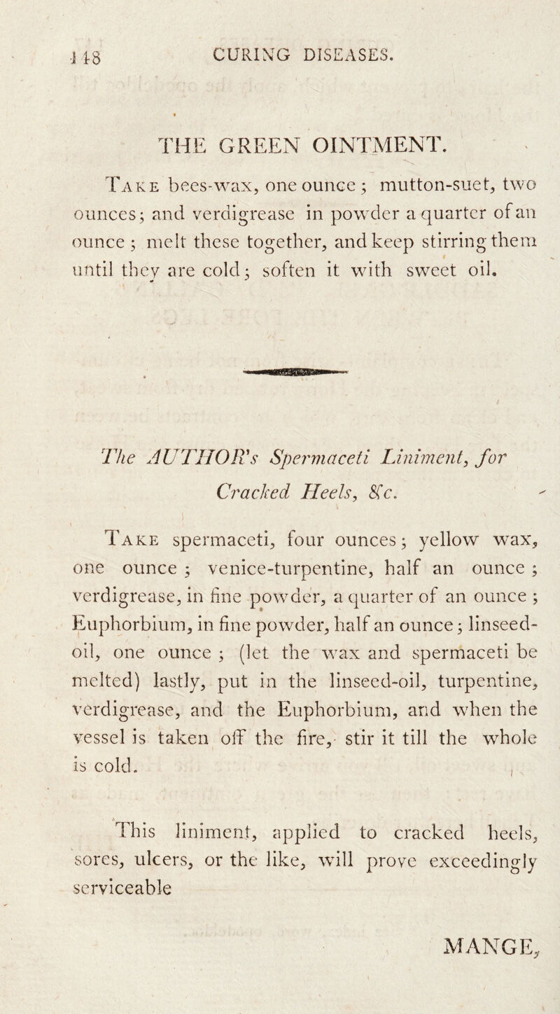 •J 1-8 THE GREEN OINTMENT. Take bees-wax, one ounce ; mutton-suet, two ounces; and verdigrease in powder a quarter of an ounce ; melt these together, and keep stirring them until they are cold; soften it with sweet oil. The author's Spermaceti Liniment^ for Cracked Heels, Sic, Take spermaceti, four ounces; yellow wax, one ounce ; venice-turpentine, half an ounce ; verdigrease, in fine powder, a quarter of an ounce ; Euphorbium, in fine powder, half an ounce; linseed- oil, one ounce ; (let the wax and spermaceti be melted) lastly, put in the linseed-oil, turpentine, verdigrease, and the Euphorbium, and when the vessel is taken off the fire, stir it till the whole is cold. , , This liniment, applied to cracked heels, sores, ulcers, or the like, will prove exceedingly serviceable MANGE,