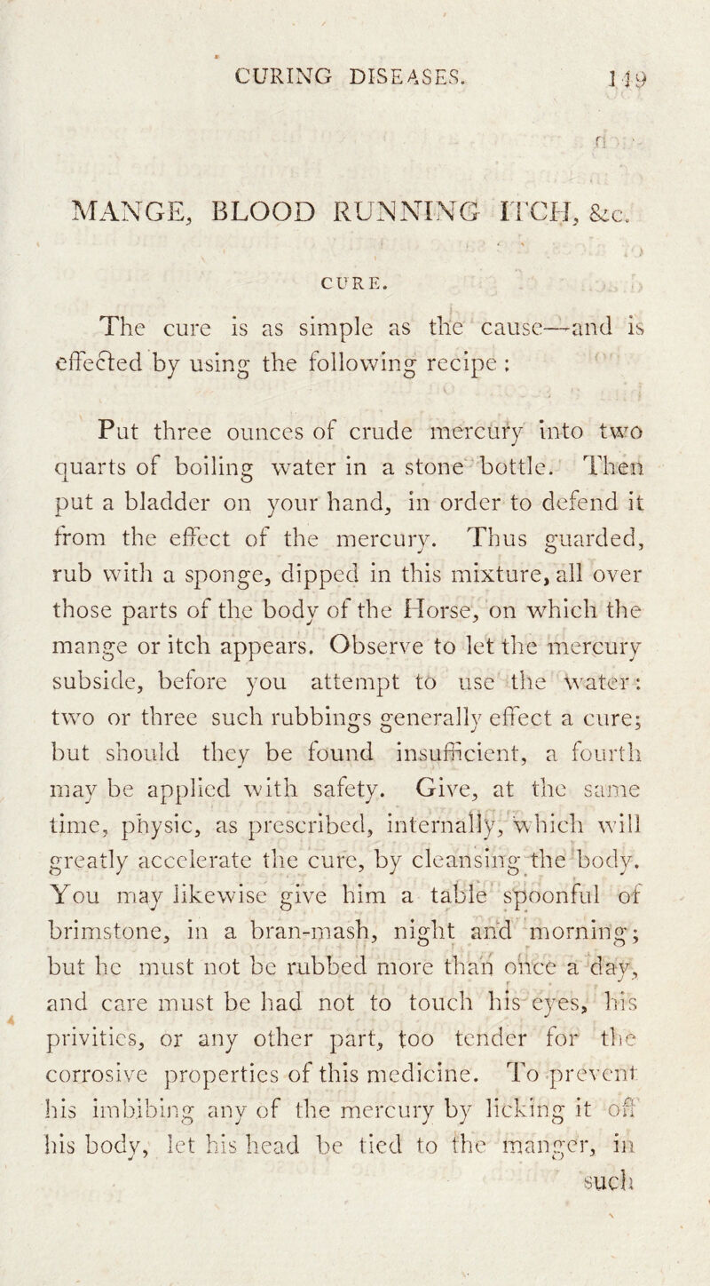 n . ■. MANGE, BLOOD RUNNING ITCH, * % CURE. The cure is as simple as the cause—-and is effecled by using the following recipe : Put three ounces of crude mercury into two quarts of boiling water in a stone ^ bottle. Then put a bladder on your hand, in order to defend it from the effect of the mercury. Thus guarded, rub with a sponge, dipped in this mixture, all over those parts of the body of the Horse, on which the mange or itch appears. Observe to let the mercury subside, before you attempt to use the water: tw^’o or three such rubbings generally effect a cure; but should they be found insufficient, a fourth may be applied with safety. Give, at the same time, physic, as prescribed, internally, which will greatly accelerate the cure, by cleansing the body. You may likewise give him a table spoonful of brimstone, in a bran-mash, night and morning; but he must not be rubbed more than once a day, and care must be had not to touch his eyes, his privities, or any other part, too tender for the corrosive properties of this medicine. To .prevent his imbibing any of the mercury by licking it off his body, let his head be tied to the maiyger, in such