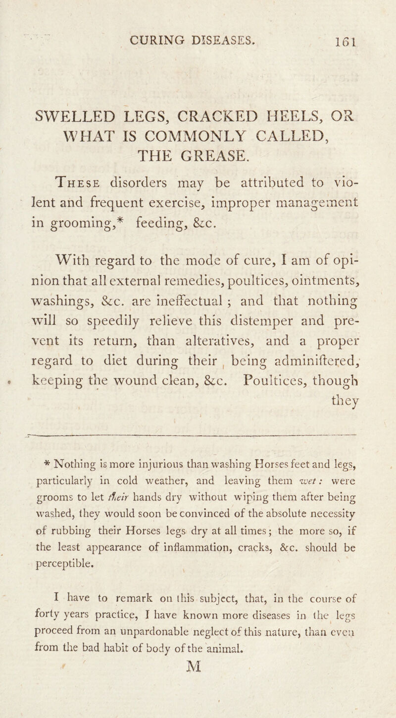 SWELLED LEGS, CRACKED HEELS, OR WHAT IS COMMONLY CALLED, THE GREASE. These disorders may be attributed to vio- lent and frequent exercise, improper management in grooming,* feeding. Sic, With regard to the mode of cure, I am of opi- nion that all external remedies, poultices, ointments, washings. Sic. are ineffectual ; and that nothing will so speedily relieve this distemper and pre- vent its return, than alteratives, and a proper regard to diet during their , being adminiftered; keeping the wound clean. Sic. Poultices, though they * Nothing is more injurious than washing Horses feet and legs, particularly in cold Vv^eather, and leaving them we/; were grooms to let zf/e/V hands dry without wiping them after being washed, they would soon be convinced of the absolute necessity of rubbing their Horses legs dry at all times; the more so, if the least appearance of inflammation, cracks, &c. should be perceptible. I have to remark on this subject, that, in the course of forty years practice, I have known more diseases in the legs proceed from an unpardonable neglect of this nature, than even from the bad habit of body of the animal. M