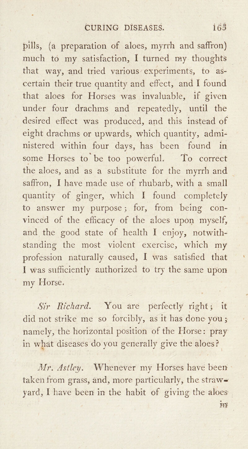 pills, (a preparation of aloes, myrrh and saffron) much to my satisfaction, I turned my thoughts that way, and tried various experiments, to as- certain their true quantity and effect, and I found that aloes for Horses was invaluable, if given under four drachms and repeatedly, until the desired effect w^as produced, and this instead of eight drachms or upwards, which quantity, admi- nistered within four days, has been found in some Horses to be too powerful. To correct the aloes, and as a substitute for the myrrh and saffron, I have made use of rhubarb, with a small quantity of ginger, which I found completely to answer my purpose 3 for, from being con- vinced of the efficacy of the aloes upon myself, and the good state of health I enjoy, notwith- standing the most violent exercise, which my profession naturally caused, I was satisfied that I was sufficiently authorized to try the same upon my Horse. Sir Richard. You are perfectly right; it did not strike me so forcibly, as it has done- you ; namely, the horizontal position of the Horse: pray in what diseases do you generally give the aloes ? Air. Astley. Whenever my Horses have been taken from grass, and, more particularly, the straw- yard, I have been in the habit of giving the aloes^