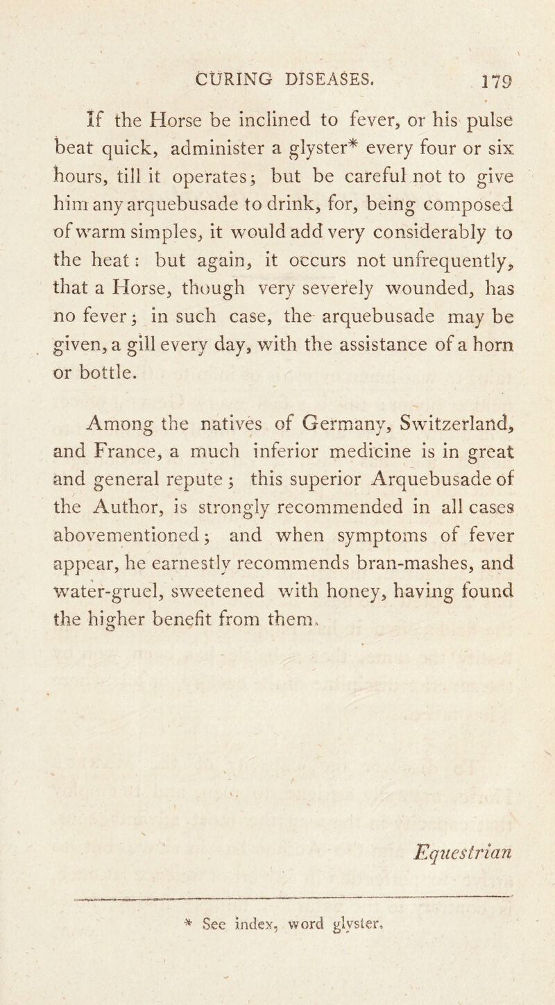 t If the Horse be inclined to fever, or his pulse beat quick, administer a glyster* every four or six hours, till it operates; but be careful not to give him any arquebusade to drink, for, being composed of warm simples, it would add very considerably to the heat: but again, it occurs not unfrequently, that a Horse, though very severely wounded, has no fever; in such case, the arquebusade may be given, a gill every day, with the assistance of a horn or bottle. Among the natives of Germany, Switzerland, and France, a much inferior medicine is in great and general repute ; this superior Arquebusade of the Author, is strongly recommended in all cases abovementioncd; and when symptoms of fever appear, he earnestly recommends bran-mashes, and water-gruel, sweetened with honey, having found the higher benefit from them* Equestrian See index, word glyster.