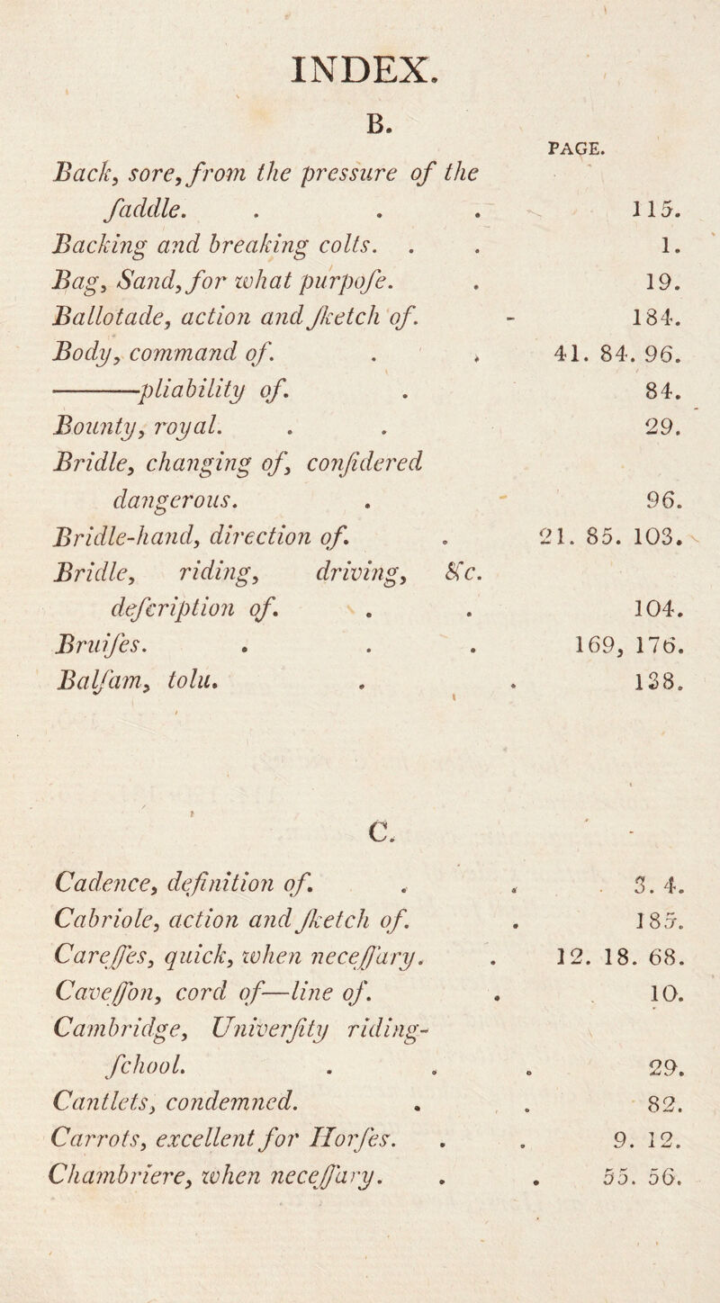 B. PAGE. Back, sore, from the pressure of the faddle. 115. Backing and breaking colts. 1. Bag, Sand, for what purpofe. 19. Ballotade, action andJketch of. - 184. Body, command of. . * 41. 84 . 96. pliability of 84. Bounty, royal. 29. Bridle, changing of, cojifdered dangerous. - 96. Bridle-hand, direction of 21. 85. 103. Bridle, riding, driving, Kc. defcription of 104. Bruifes. 169, 176. Balfam, toliu ^ \ / « 138. / c. Cadence, definition of. 3. 4. Cabriole, action and Jketch of. • 185. Carefies, quick, tvhen necefi'ary. 12. 18 . 68. Cavefion, cord of—line of. • 10. Cambridge, Univerfity riding-^ fchool. o 29. Cantlets, condemned. • 82. Carrots, excellent for Horjes. 9 . 12. Chambriere, tvhen necefi'ary. p-', f' • DO . 56.