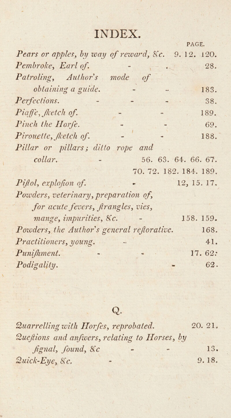 PAGE. Pears or applesy by way of rewardy 8(c. 9. 12. 120. Pembrokcy Earl of • 28. Patrolingy Author s mode of ' obtaining a guide. 183. Perfections. - 38. Piaffey fetch of. - 189. Pinch the Horfe. - 69. Pirouette, fetch of 188. Pillar or pillars; ditto rope and collar. 56. 63. 64. 66. 67. 70. 72. 182. 184. 189. Piftol, explofion of, ^ 12^ 15. 17, PotvderSy veterinary^ preparation of for acute fevers^ fr angles y vieSy mangey impuritiesy 8(c. - 158. 159. PowderSy the Author^s general reftorative, 168. Practitionersy young, - 41, Punijhment, - - ■ 17. 62.* Podigality, - 62. Q. Quarrelling ivith HorfeSy reprobated. 20. 21, Quejiions and anfwerSy relating to Horsesy by fignaly foundy &ic Quick’EyCy &ic. 13. 9. 18.