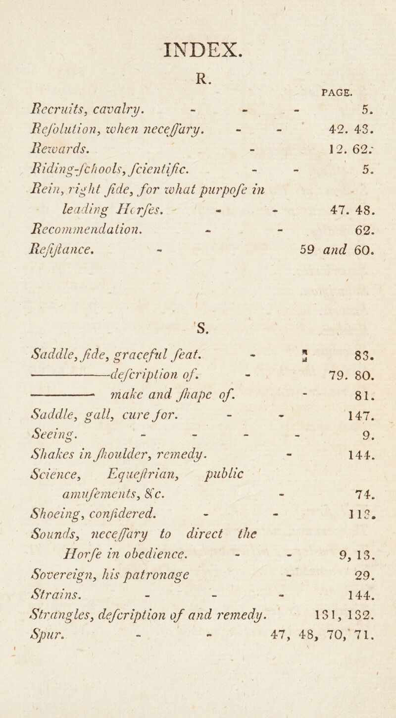 R. I PAGE. Becruits, cavalry, - - - 5. Rejblution, when necejfary, - - * 42. 43. Bezvards. - 12. 62.' Biding-fchooh^fcientific. - - 5. Bein^ right fide^ for zvhat purpofe in leading Hcrfes, - - 47. 48. Becommendaiion, • - 62. Befijlance, - 59 and 60. 'S. Saddle^ fide^ graceful feat. !; 83. defcription of. 79. 80. — — make and ftiapc of. 81. Saddle, gall, cure Jor. 147. Seeing. - _ _ 9. Shakes in fiwulder, remedy. 144. Science, Eqiiejlrian, public amufenients. Sic. 74. Shoeing, confidered. 113. Sounds, necefary to direct the Horfe in obedience. 9, 13. Sovereign, his patronage 29. Strains, _ - - 144. Strangles, defcription of and remedy. 131, 132. Spur, - - 47, 48, 70,'71. f