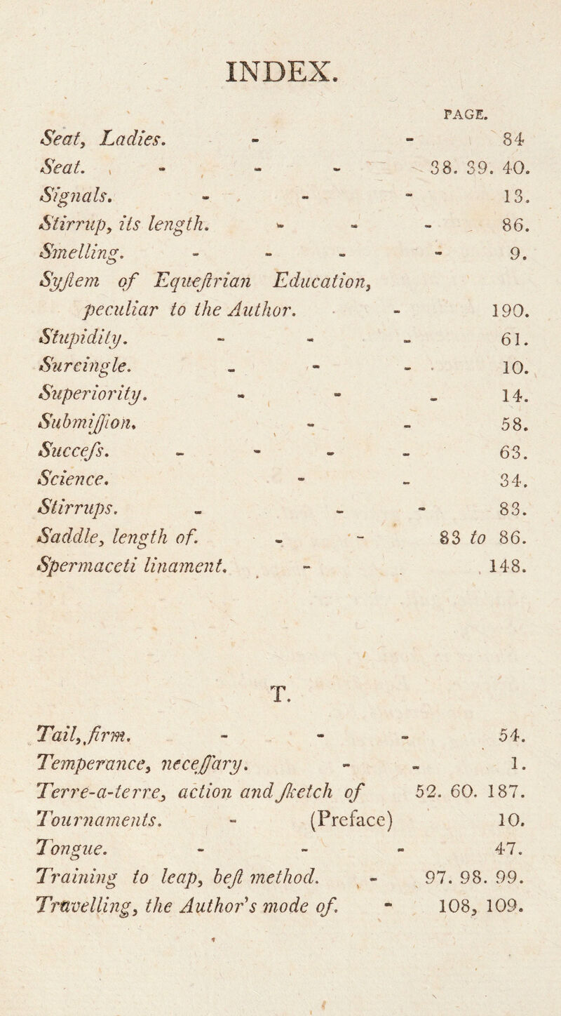 PAGE. Seat, Ladies. 84 Seat. , - « « * 38. 39. 40. Signals, IS. Stirrup, its length. . 86. Sjnelling. - - „ 9. Syftem of Equeftrian Education, peculiar to the Author. 190. Stupidity. 61. Surcmgle. - • 10. Superiority. 14. Suhmiffion, 58. Succefs. • - 63. Science, 34. Stirrups. 83. Saddle, length of. - 83 to 86. Spermaceti linament. . 148. T. Tail^firm, - - - 54. Temperance, necejary. - - 1. Terre-a-terre, action andJlcetch of 52. 60. 187. Tournaments. - (Preface) 10. Tongue. - ~ - 47. Training to leap, heft method. 97. 98. 99. Trnvelling, the Author's mode of. - 108^ 109.