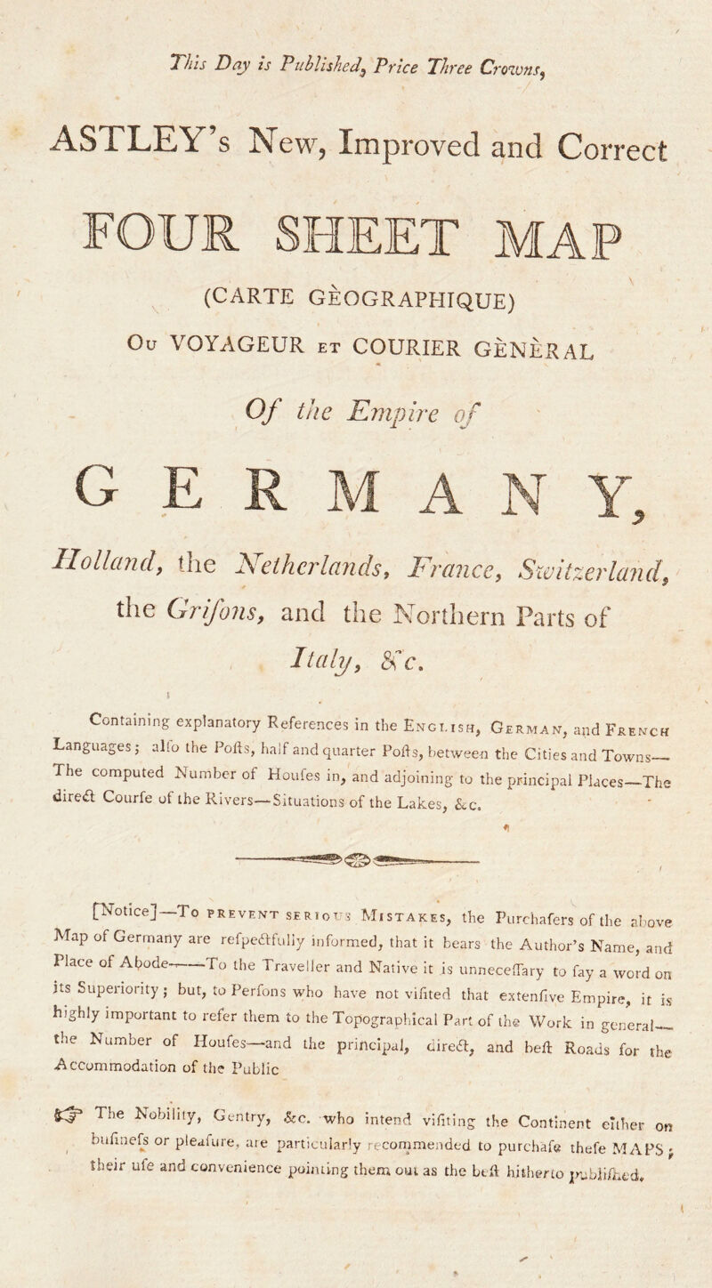 This Day Is PuhllsheJ^ Price Three Croions^ ASTLEY’s New, Improved and Correct FOUR SHEET MAP (CARTE GEOGRAPHIQUE) Ou VOYAGEUR et COURIER GENERAL Of the Empire of G E IIollcLud^ tlie 2SieihcrlcLiidSf Frcince, Switzevlcindi the Grifons, and the Northern Parts of Italy, No. \ Containing explanatory References in the En-gi.ish, German, and French Languages j alio the Pofts, half and quarter Pods, between the Cities and Towns The computed Number of Houfes in, and adjoining to the principal Places—The direifl Courfe of the Rivers—Situations of the Lakes, &c. ♦I [Notice]—To PREVENT SERIOT-S MISTAKES, the Purchafers of the above Map of Germany are refpeftfuliy informed, that it bears the Author’s Name, and Place of Ahode-^ To the Traveller and Native it is unneceTary to fay a word on its Superiority; but, to Perfons who have not vifited that extenfive Empire, it is highly important to refer them to the Topographical Part of the Work in general the Number of Houfes—and the principal, dire6l, and bed Roads for the Accommodation of the Public The Nobility, Gentry, &:c. who intend vifiting the Continent cither ^ budnefs or pleafure, me particularly reconmiended to purchafe thefe MAI their ufe and convenience poiiuing them out as the ltd hitherto jtrubiid.t'd.