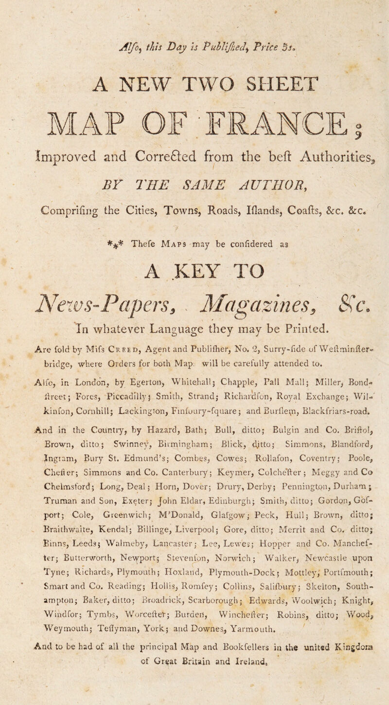 0 Alfo^ this Day ts PuhliJheJ^ Price 5sa A NEW TWO SHEET improved and Correfted from the bed: Authorities^ BF THE SAME AUTHOR, Comprifing the Cities, Towns, Roads, Iflands, Coafls, &:c. &:c. - i' Thefe Maps may be confiidered as A KEY TO Nexvs-Papers, . Magazines, SHc. In whatever Language they may be Printed. Are fold by Mifs Creed, Agent and Publifher, No. 2, Surry-dde of Weibminder- bridge, where Orders for both Map. will be carefully attended to. Alio, in London, by Egerton, Whitehall5 Chappie, Pall Mall; Miller, Bond-* llreet; Fores, Piccadilly} Smith, Strand; Richarclfon, Royal Exchange; Wil-*' kinfon, Cornhill; Lackingron, Finioury-fquare 5 and Burflepi, Blackfriars-road. And in the Country, by Hazard, Bath; Bull, ditto; Bulgin and Co. Brilhol, Brown, ditto; Swinne>% Birmingham; Blick, ditto; Simmons, Blandford, Ingram, Bury St. Edmund’s; Combes, Cowes; Rollafon, Coventry; Poole, Chefter; Simmons and Co. Canterbury ; Keymer, Colche'fter ; Meggy and Co Chelmsford; Long, Deal; Horn, Dover; Drury, Derby; Pennington, Durham ; Truman and Son, Exeter; John Eldar, Edinburgh; Smith, ditto; Gordon, Gbf- port; Cole, Greenwich; M’Donald, Glafgow; Peck, Hull; Brown, ditto; Braithwaite, Kendal; Billinge, Liverpool; Gore, ditto; Merrit and Co. ditto; Binns, Leeds; Walmeby, Lancaster; Lee, Lewes; Hopper and Co. Manchef- ter; Butterworih, Newport; Stevenson, Norwich; Walker, Newcastle upon Tyne; Richards, Plymouth; Hoxland, Plymouth-Dock; Mottley,' Portfmouth; Smart and Co. Reading; Hollis, Romfey; Collins, Salilbury; Skelton, South- ampton; Baker, ditto; Broadrick, Scarborough; Edwards, Woolwich; Knight, Windfor; Tymbs, WorcefteP; Burden, Winchelher; Robins, ditto; Wood, Weymouth; Tedyman, York; and Downes, Yarmouth. And to be had of all the principal Map and Bookfellers in the united Kingdom of Great Britain and Ireland,