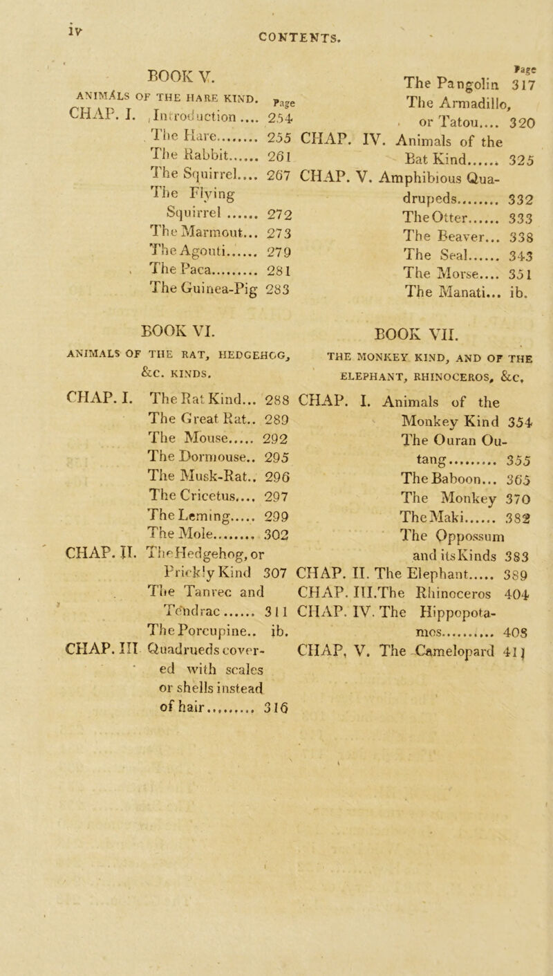 CONTENTS. BOOK V. ANIMALS of the hare kind. CHAP. I. ,Infc roduction .... The Hare The Babbit The Squirrel.... The Flying Squirrel The Marmout... The Agouti , The Paca The Guinea-Pig Page The Pangolin 317 rage The Armadillo, , or Tatou.... 320 255 CHAP. IV. Animals of the 261 Bat Kind * 325 267 CHAP. V. Amphibious Qua- drupeds 332 272 The Otter 333 273 The Beaver... 338 279 The Seal 343 281 The Morse.... 351 283 The Manati... ib. BOOK VI. ANIMALS OF THE RAT, HEDGEHOG, &C. KINDS. CHAP. I. The Pat Kind... 288 The Great Rat.. 289 The Mouse 292 The Dormouse.. 295 The Musk-Rat.. 296 The Cricetus,... 297 TheLeming 299 The Mole 302 CHAP. IT. ThePIedgehog, or Prickly Kind 307 The Tanrec and Tendrac 311 The Porcupine., ib. CHAP. Ill Quadrueds cover- ed with scales or shells instead of hair 316 BOOK VII. THE MONKEY KIND, AND OF THE ELEPHANT, RHINOCEROS, &C, CHAP. I. Animals of the Monkey Kind 354 The Ouran Ou- tang 355 The Baboon... 365 The Monkey 370 TheMaki 382 The Oppossum and its Kinds 383 CHAP. II. The Elephant 389 CHAP. III.The Rhinoceros 404 CHAP. IV. The Hippopota- mos 408 CHAP, V. The-Camelopard 41J