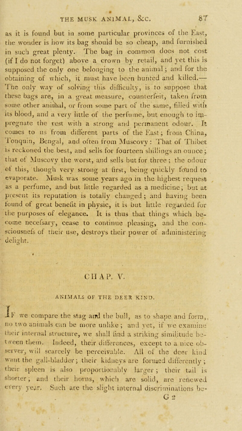 as it is found but in some particular provinces of the East, the wonder is how its bag should be so cheap, and furnished in such great plenty. The bag in common does not cost (if I do not forget) above a crown by retail, and yet this is supposed the only one belonging to the animal; and lor the obtaining of which, it must have been hunted and killed.— The only way of solving this difficulty, is to suppose that these bags are, in a great measure, counterfeit, taken from some other anirhal, or from some part of the same, filled with its blood, and a very little of the perfume, but enough to im- pregnate the rest with a strong and permanent odour, ft comes to us from different parts of the East; from China, lonquin, Bengal, anil often from Muscovy: That of Thibet is reckoned the best, and sells for fourteen shillings an ounce; that of Muscovy the worst, and sells but for three ; the odour ot this, though very strong at first, being quickly found to evaporate. Musk was some years ago in the highest request as a perfume, and hut little regarded as a medicine; but at present its reputation is totally changed; and having been found of great benefit in physic, it is but little regarded for the purposes of elegance. It is thus that things which be- come necefsary, cease to continue pleasing, and the con- sciousnefs of their use, destroys their power of administering delight. o chap. v. ANIMALS OF THE DEER KIND. E we compare the stag and the bull, as to shape and form,, no two animals can be more unlike ; and yet, if we examine their internal structure, we shall find a striking similitude be- tween them. Indeed, their differences, except to a nice ob- server, will scarcely be perceivable. All of the deer kind, want the gall-bladder; their kidneys are formed differently ; their spleen is also proportionably larger ; their tail is shorter; and their horns, which are solid, are renewed every year. Such are the slight internal discriminations be-