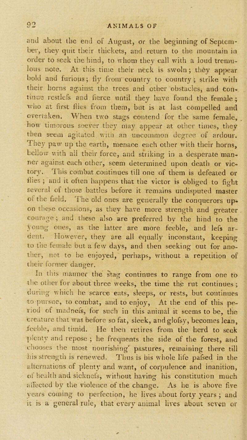 and about the end of August, or the beginning of Septem- ber, they quit tlieir thickets, and return to the mountain in order to seek the hind, to whom they call with a loud tremu- lous note. At this time their neck is swoln ; they appear bold and furious; fly from country to country ; strike with their horns against the trees and other obstacles, and con- tinue restiefs and fierce until thev have found the female ; who at first flies from them, but is at last compelled and overtaken. When two stags contend for the same female, how timorous soever they may appear at other times, they then seem agitated with an uncommon degree of ardour. 'I hey paw up the earth, menace each other with their horns, bellow with ail their force, and striking in a desperate man- ner against each other, seem determined upon death or vic- tory. T Ins combat continues till one of them is defeated or flies ; and it often happens that the victor is obliged to fight several of those battles before it remains undisputed master of the field. The old ones are generally the conquerors up- on these occasions, as they have more strength and greater courage; and these also are preferred by the hind to the young ones, as the latter are more feeble, and lefs ar- dent. However, they are all equally inconstant, keeping to the female but a few days, and then seeking out for ano- ther, not to be enjoyed, perhaps, without a repetition of their former danger. In this manner the stag continues to range from one to the other for about three weeks, the time the rut continues; during which he scarce eats, sleeps, or rests, but continues to pursue, to combat, and to enjoy, At the end of this pe- riod of mad net's, for such in this animal it seems to be, the creature that was before so fat, sleek, and glofsy, becomes lean, feeble, and timid. He then retires from the herd to see.k plenty and repose ; he frequents the side of the forest, and chooses the most nourishing pastures, remaining there till his strength is renewed. Thus is his whole life pafsed in the alternations of plenty and want, of corpulence and inanition, of health and sickncfs, without having his constitution much affected by the violence of the change. As he is above five years coming to perfection, lie lives about forty years ; and it is a general rule, that every animal lives about seven or