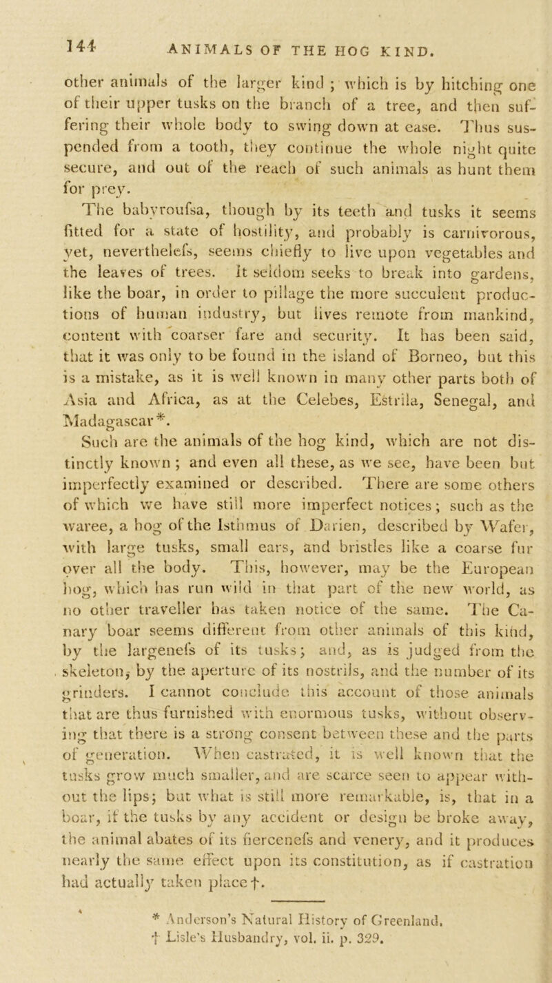 141- animals OF THE HOG KIND. other animals of the larger kind ; which is by hitching one of their upper tusks on the bl anch of a tree, and then suf- fering their whole body to swing down at ease. Thus sus- pended from a tooth, they continue the whole night quite secure, and out of the reach of such animals as hunt them for prey. The babyroufsa, though by its teeth and tusks it seems fitted for a state of hostility, and probably is carnivorous, yet, neverthelefs, seems chiefly to live upon vegetables and the leaves of trees. It seldom seeks to break into gardens, like the boar, in order to pillage the more succulent produc- tions of human industry, but lives remote from mankind, content with coarser fare and security. It has been said, that it was only to be found in the island of Borneo, but this is a mistake, as it is well known in many other parts both of Asia and Africa, as at the Celebes, Estrila, Senegal, and Madagascar *. Such are the animals of the hog kind, which are not dis- tinctly known ; and even all these, as we see, have been but imperfectly examined or described. There are some others of which we have still more imperfect notices; such as the waree, a hog of the Isthmus oi Darien, described by Wafer, with large tusks, small ears, and bristles like a coarse fur over all the body. This, however, may be the European hog, which has run wild in that part of the new world, as no other traveller has taken notice of the same. The Ca- nary boar seems different from other animals of this kind, by the largeneis of its tusks; and, as is judged from the skeleton,- by the aperture of its nostrils, and the number of its grinders. I cannot conclude this account of those animals that are thus furnished with enormous tusks, without observ- ing that there is a strong consent between these and the parts of generation. When castrated, it is well known that the tusks grow much smaller, and are scarce seen to appear with- out the lips; but what is still more remarkable, is, that in a boar, if the tusks by any accident or design be broke away, the animal abates of its fiercenefs and venery, and it produces nearly the same effect upon its constitution, as if castration had actually taken place f. * Anderson’s Natural History of Greenland. f Lisle’s Husbandry, vol. ii. p. 329.